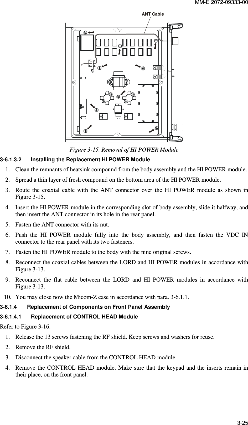 MM-E 2072-09333-00 3-25 ANT Cable Figure  3-15. Removal of HI POWER Module  3-6.1.3.2  Installing the Replacement HI POWER Module 1. Clean the remnants of heatsink compound from the body assembly and the HI POWER module. 2. Spread a thin layer of fresh compound on the bottom area of the HI POWER module. 3. Route  the  coaxial  cable  with  the  ANT  connector  over  the  HI  POWER  module  as  shown  in Figure  3-15. 4. Insert the HI POWER module in the corresponding slot of body assembly, slide it halfway, and then insert the ANT connector in its hole in the rear panel. 5. Fasten the ANT connector with its nut.  6. Push  the  HI  POWER  module  fully  into  the  body  assembly,  and  then  fasten  the  VDC  IN connector to the rear panel with its two fasteners. 7. Fasten the HI POWER module to the body with the nine original screws. 8. Reconnect the coaxial cables between the LORD and HI POWER modules in accordance with Figure  3-13. 9. Reconnect  the  flat  cable  between  the  LORD  and  HI  POWER  modules  in  accordance  with Figure  3-13. 10. You may close now the Micom-Z case in accordance with para.  3-6.1.1. 3-6.1.4  Replacement of Components on Front Panel Assembly 3-6.1.4.1  Replacement of CONTROL HEAD Module Refer to Figure  3-16. 1. Release the 13 screws fastening the RF shield. Keep screws and washers for reuse.  2. Remove the RF shield. 3. Disconnect the speaker cable from the CONTROL HEAD module. 4. Remove the  CONTROL HEAD module. Make sure that the  keypad and the inserts remain in their place, on the front panel. 