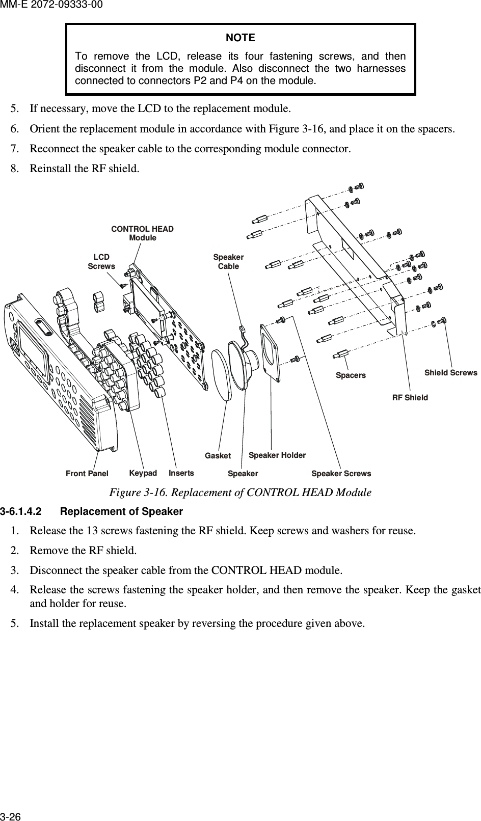MM-E 2072-09333-00 3-26 NOTE To  remove  the  LCD,  release  its  four  fastening  screws,  and  then disconnect  it  from  the  module.  Also  disconnect  the  two  harnesses connected to connectors P2 and P4 on the module. 5. If necessary, move the LCD to the replacement module. 6. Orient the replacement module in accordance with Figure  3-16, and place it on the spacers. 7. Reconnect the speaker cable to the corresponding module connector. 8. Reinstall the RF shield. LCDScrewsFront Panel Keypad Inserts SpeakerSpeaker HolderSpeaker ScrewsSpacersRF ShieldShield ScrewsGasketCONTROL HEADModuleSpeaker Cable Figure  3-16. Replacement of CONTROL HEAD Module 3-6.1.4.2  Replacement of Speaker 1. Release the 13 screws fastening the RF shield. Keep screws and washers for reuse. 2. Remove the RF shield. 3. Disconnect the speaker cable from the CONTROL HEAD module. 4. Release the screws fastening the speaker holder, and then remove the speaker. Keep the gasket and holder for reuse. 5. Install the replacement speaker by reversing the procedure given above. 
