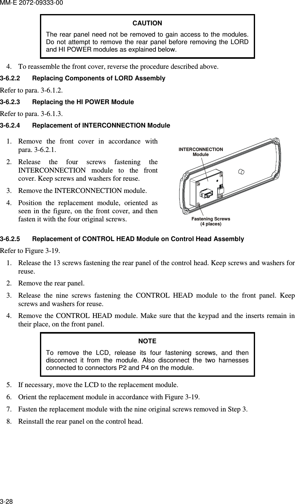 MM-E 2072-09333-00 3-28 CAUTION The rear panel need not be removed to gain access to the modules. Do not  attempt  to  remove  the rear panel before removing the  LORD and HI POWER modules as explained below. 4. To reassemble the front cover, reverse the procedure described above. 3-6.2.2  Replacing Components of LORD Assembly Refer to para.  3-6.1.2. 3-6.2.3  Replacing the HI POWER Module Refer to para.  3-6.1.3. 3-6.2.4  Replacement of INTERCONNECTION Module  1. Remove  the  front  cover  in  accordance  with para.  3-6.2.1. 2. Release  the  four  screws  fastening  the INTERCONNECTION  module  to  the  front cover. Keep screws and washers for reuse.  3. Remove the INTERCONNECTION module. 4. Position  the  replacement  module,  oriented  as seen  in the  figure, on  the front  cover, and  then fasten it with the four original screws. INTERCONNECTIONModuleFastening Screws(4 places) 3-6.2.5  Replacement of CONTROL HEAD Module on Control Head Assembly  Refer to Figure  3-19. 1. Release the 13 screws fastening the rear panel of the control head. Keep screws and washers for reuse.  2. Remove the rear panel. 3. Release  the  nine  screws  fastening  the  CONTROL  HEAD  module  to  the  front  panel.  Keep screws and washers for reuse.  4. Remove the  CONTROL HEAD module. Make sure that the  keypad and the inserts remain in their place, on the front panel. NOTE To  remove  the  LCD,  release  its  four  fastening  screws,  and  then disconnect  it  from  the  module.  Also  disconnect  the  two  harnesses connected to connectors P2 and P4 on the module. 5. If necessary, move the LCD to the replacement module. 6. Orient the replacement module in accordance with Figure  3-19. 7. Fasten the replacement module with the nine original screws removed in Step 3. 8. Reinstall the rear panel on the control head. 