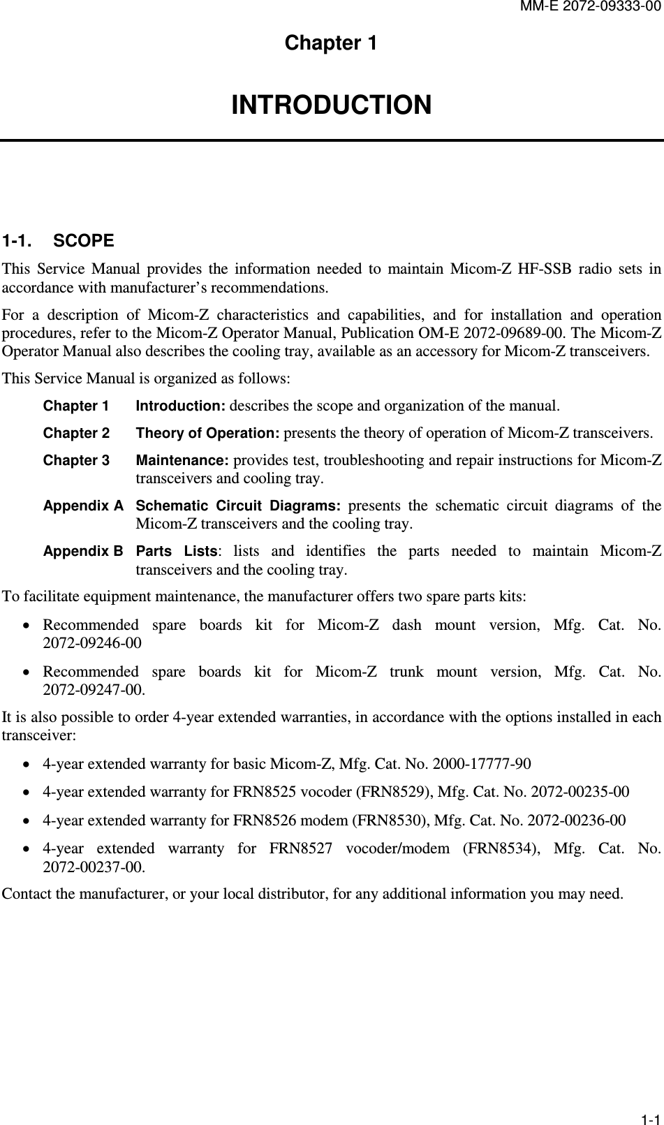 MM-E 2072-09333-00 1-1 Chapter 1 INTRODUCTION   1-1.  SCOPE This  Service  Manual  provides  the  information  needed  to  maintain  Micom-Z  HF-SSB  radio  sets  in accordance with manufacturer’s recommendations.  For  a  description  of  Micom-Z  characteristics  and  capabilities,  and  for  installation  and  operation procedures, refer to the Micom-Z Operator Manual, Publication OM-E 2072-09689-00. The Micom-Z Operator Manual also describes the cooling tray, available as an accessory for Micom-Z transceivers. This Service Manual is organized as follows: Chapter 1 Introduction: describes the scope and organization of the manual. Chapter 2  Theory of Operation: presents the theory of operation of Micom-Z transceivers. Chapter 3  Maintenance: provides test, troubleshooting and repair instructions for Micom-Z transceivers and cooling tray. Appendix A Schematic  Circuit  Diagrams: presents  the  schematic  circuit  diagrams  of  the Micom-Z transceivers and the cooling tray. Appendix B Parts Lists:  lists  and  identifies  the  parts  needed  to  maintain  Micom-Z transceivers and the cooling tray. To facilitate equipment maintenance, the manufacturer offers two spare parts kits: • Recommended  spare  boards  kit  for  Micom-Z  dash  mount  version,  Mfg.  Cat.  No. 2072-09246-00 • Recommended  spare  boards  kit  for  Micom-Z  trunk  mount  version,  Mfg.  Cat.  No. 2072-09247-00. It is also possible to order 4-year extended warranties, in accordance with the options installed in each transceiver: • 4-year extended warranty for basic Micom-Z, Mfg. Cat. No. 2000-17777-90 • 4-year extended warranty for FRN8525 vocoder (FRN8529), Mfg. Cat. No. 2072-00235-00 • 4-year extended warranty for FRN8526 modem (FRN8530), Mfg. Cat. No. 2072-00236-00 • 4-year  extended  warranty  for  FRN8527  vocoder/modem  (FRN8534),  Mfg.  Cat.  No. 2072-00237-00. Contact the manufacturer, or your local distributor, for any additional information you may need.  