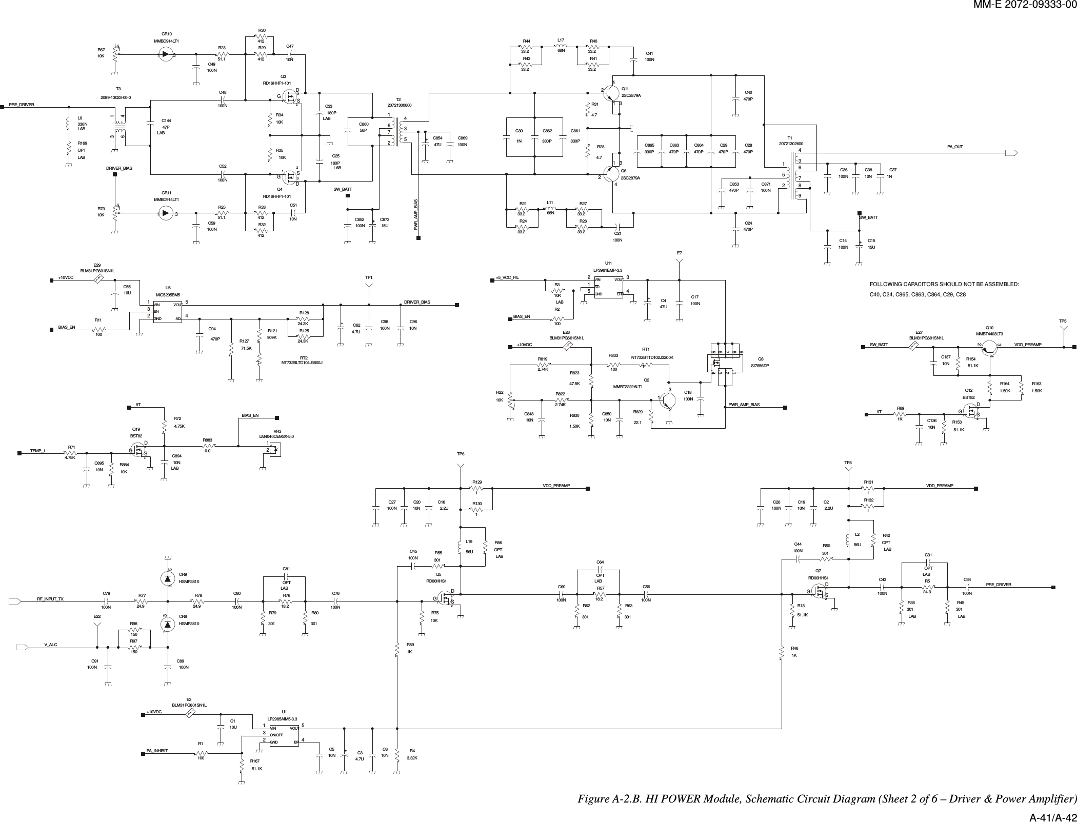 MM-E 2072-09333-00 DSG+-+++DSGCWCW+TDSGON/OFFGND BPVIN VOUTADJENGNDVIN VOUT+SDVINGNDVOUTERRDSDDGSDSDTCW+DSGDSGDSGFOLLOWING CAPACITORS SHOULD NOT BE ASSEMBLED:C40, C24, C865, C863, C864, C29, C28301R50R55301301R8098763425120721302600T1C24470PR1641.50KTP5BLM31PG601SN1LE2710NC137C13610N51.1KR154312Q12BST82231Q10MMBT4403LT3R15351.1KR691K1.50KR1631KR46C56100N51.1KR13R524.3TP8LABR45301LAB301R38LABOPTC31LABOPTR42C1910NR1311312Q7RD00HHS156UL2C44100N100NC43 C34100N100NC262.2UC21R132100NC60R62301LABC64OPTLABR56OPTR1301R1291L1956U312RD00HHS1Q5301R63R5718.21.50KR83047UC4TP6LAB10KR3132R2210KRT1NT732BTTD102J3200KBLM31PG601SN1LE2622.1R829100NC18C17100N100R833123Q2MMBT2222ALT1567321489SI7856DPQ810NC84810NC8502.74KR822R8192.74K47.5KR82312534LP3961EMP-3.3U11R2100E7C14100N1NC37100NC3610NC3815UC15470PC28C40470PC871100N100NC41C29470PC864470P470PC863330PC86521 342SC2879AQ11R2633.233.2R27R2133.233.2R2433.2R43R4433.2 33.2R40R4133.2C21100N470PC85321 34Q62SC2879A68NL11C861330P330PC862R284.74.7R311NC30C869100N68NL17C48100N10NC51C4710N47PC144LABC25180PLAB180PC33LAB4321 5MIC5205BM5U6R2551.151.1R23R8830.0TP1R12771.5KR121909K 24.3KR125R12824.3KR1110010UC11KR59R1100BLM31PG601SN1LE3R43.32K32 41 5U1LP2985AIM5-3.3C510NC81OPTLABOPTR169LAB2.2UC16100NC27C98100N 10NC96312RD16HHF1-101Q4470PC94RT2NT732BLTD104J3800JL9330NLAB14362089-13023-00-0T3E224.7UC62132R6710K13210KR73BLM31PG601SN1LE29312Q3RD16HHF1-101C86056P100NC52R29412412R30R3410K1 3CR10MMBD914LT1C49100N100NC8521672453T220721300600C85447UC87315U10KR35R33412412R32100NC591 3MMBD914LT1CR11C2010NC45100N100NC7613CR9HSMP38101 3CR8HSMP3810C80100NR7824.924.9R77R79301R97150C89100NC79100N150R98100NC91R7618.210UC5510NC64.7UC310KR7551.1KR16721VR3LM4040CEM3X-5.04.75KR72312BST82Q19C89410NLABR714.75K10KR884C89510NSW_BATT9TVDD_PREAMPPRE_DRIVERVDD_PREAMPBIAS_EN+5_VCC_FILVDD_PREAMP+10VDCPWR_AMP_BIASPA_OUTSW_BATTPA_INHIBITBIAS_ENV_ALCPRE_DRIVERPWR_AMP_BIASDRIVER_BIAS+10VDCSW_BATTRF_INPUT_TXDRIVER_BIAS+10VDCBIAS_EN9TTEMP_1 Figure  A-2.B. HI POWER Module, Schematic Circuit Diagram (Sheet 2 of 6 – Driver &amp; Power Amplifier) A-41/A-42 