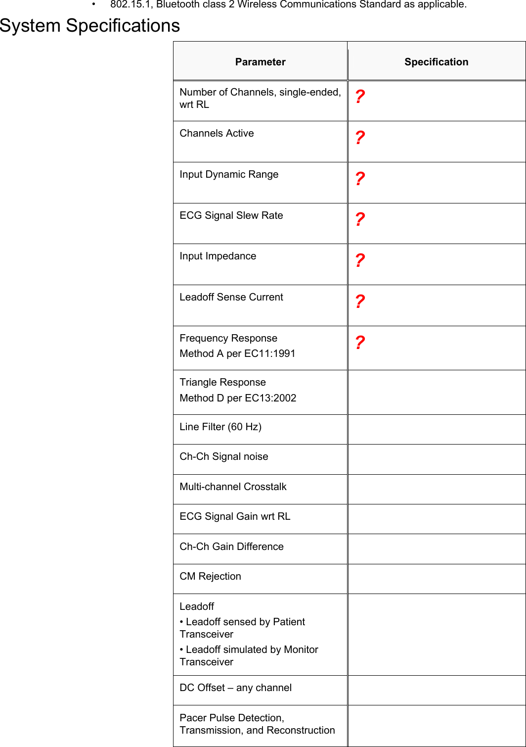    •  802.15.1, Bluetooth class 2 Wireless Communications Standard as applicable. System Specifications Parameter  Specification Number of Channels, single-ended, wrt RL  ? Channels Active  ? Input Dynamic Range  ? ECG Signal Slew Rate  ? Input Impedance  ? Leadoff Sense Current  ? Frequency Response Method A per EC11:1991  ? Triangle Response Method D per EC13:2002  Line Filter (60 Hz)   Ch-Ch Signal noise   Multi-channel Crosstalk   ECG Signal Gain wrt RL   Ch-Ch Gain Difference   CM Rejection   Leadoff • Leadoff sensed by Patient Transceiver • Leadoff simulated by Monitor Transceiver  DC Offset – any channel   Pacer Pulse Detection, Transmission, and Reconstruction  