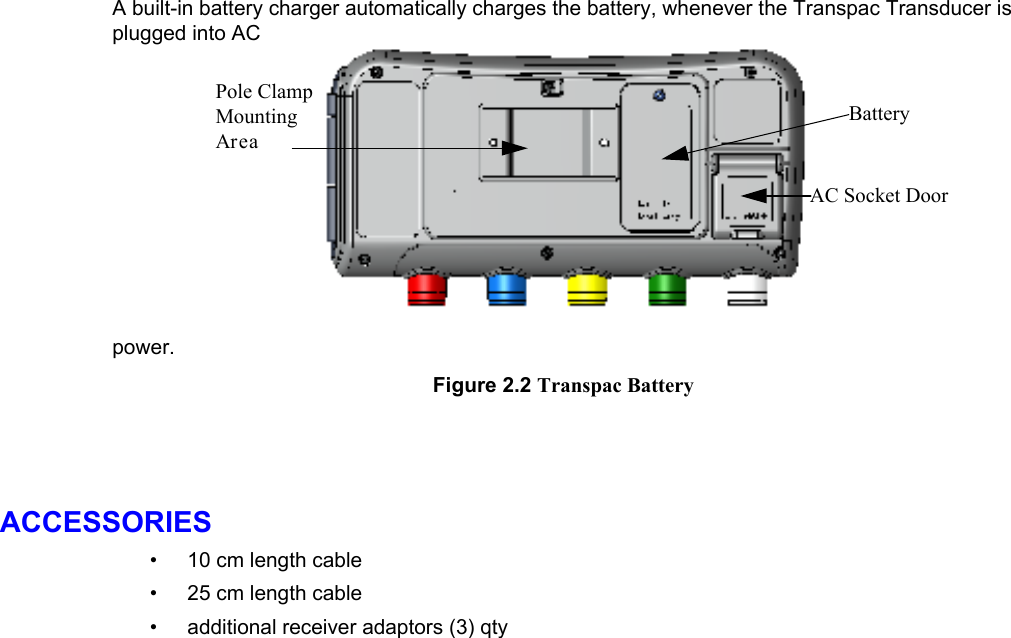    A built-in battery charger automatically charges the battery, whenever the Transpac Transducer is plugged into AC power.BatteryAC Socket DoorPole ClampMountingArea Figure 2.2• • •  Transpac Battery   ACCESSORIES 10 cm length cable 25 cm length cable additional receiver adaptors (3) qty 