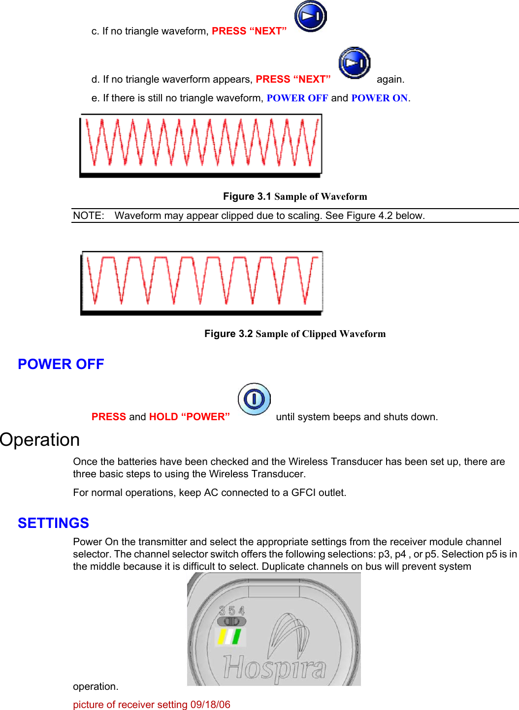    c. If no triangle waveform, PRESS “NEXT”   d. If no triangle waverform appears, PRESS “NEXT”  again. e. If there is still no triangle waveform, POWER OFF and POWER ON.  Figure 3.1NOTE:  Sample of Waveform Waveform may appear clipped due to scaling. See Figure 4.2 below.    Figure 3.2 Sample of Clipped Waveform POWER OFF PRESS and HOLD “POWER”  until system beeps and shuts down. Operation Once the batteries have been checked and the Wireless Transducer has been set up, there are three basic steps to using the Wireless Transducer. For normal operations, keep AC connected to a GFCI outlet. SETTINGS Power On the transmitter and select the appropriate settings from the receiver module channel selector. The channel selector switch offers the following selections: p3, p4 , or p5. Selection p5 is in the middle because it is difficult to select. Duplicate channels on bus will prevent system operation.  picture of receiver setting 09/18/06 