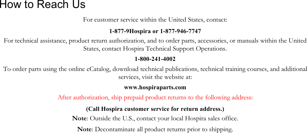               How to Reach Us For customer service within the United States, contact: 1-877-9Hospira or 1-877-946-7747 For technical assistance, product return authorization, and to order parts, accessories, or manuals within the United States, contact Hospira Technical Support Operations. 1-800-241-4002 To order parts using the online eCatalog, download technical publications, technical training courses, and additional services, visit the website at: www.hospiraparts.com After authorization, ship prepaid product returns to the following address: (Call Hospira customer service for return address.) Note: Outside the U.S., contact your local Hospira sales office. Note: Decontaminate all product returns prior to shipping.   