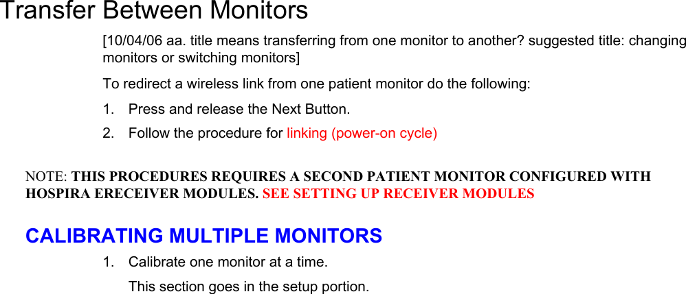    1. 2. NOTE: 1. Transfer Between Monitors [10/04/06 aa. title means transferring from one monitor to another? suggested title: changing monitors or switching monitors] To redirect a wireless link from one patient monitor do the following: Press and release the Next Button. Follow the procedure for linking (power-on cycle) THIS PROCEDURES REQUIRES A SECOND PATIENT MONITOR CONFIGURED WITH HOSPIRA ERECEIVER MODULES. SEE SETTING UP RECEIVER MODULES CALIBRATING MULTIPLE MONITORS Calibrate one monitor at a time. This section goes in the setup portion. Wireless Transpac System Operations Manual 430-11431-100 (09/06) 