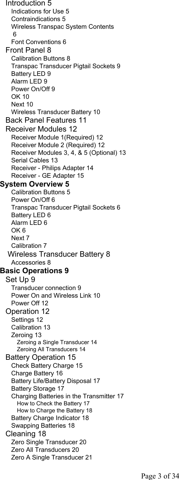  Page 3 of 34 Introduction 5 Indications for Use 5 Contraindications 5 Wireless Transpac System Contents  6 Font Conventions 6 Front Panel 8 Calibration Buttons 8 Transpac Transducer Pigtail Sockets 9 Battery LED 9 Alarm LED 9 Power On/Off 9 OK 10 Next 10 Wireless Transducer Battery 10 Back Panel Features 11 Receiver Modules 12 Receiver Module 1(Required) 12 Receiver Module 2 (Required) 12 Receiver Modules 3, 4, &amp; 5 (Optional) 13 Serial Cables 13 Receiver - Philips Adapter 14 Receiver - GE Adapter 15 System Overview 5 Calibration Buttons 5 Power On/Off 6 Transpac Transducer Pigtail Sockets 6 Battery LED 6 Alarm LED 6 OK 6 Next 7 Calibration 7  Wireless Transducer Battery 8 Accessories 8 Basic Operations 9 Set Up 9 Transducer connection 9 Power On and Wireless Link 10 Power Off 12 Operation 12 Settings 12 Calibration 13 Zeroing 13 Zeroing a Single Transducer 14 Zeroing All Transducers 14 Battery Operation 15 Check Battery Charge 15 Charge Battery 16 Battery Life/Battery Disposal 17 Battery Storage 17 Charging Batteries in the Transmitter 17 How to Check the Battery 17 How to Charge the Battery 18 Battery Charge Indicator 18 Swapping Batteries 18 Cleaning 18 Zero Single Transducer 20 Zero All Transducers 20 Zero A Single Transducer 21 