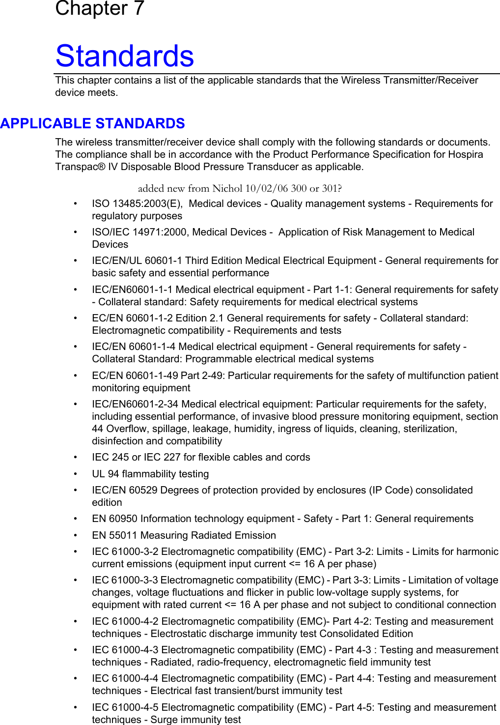  Wireless Transpac System Operations Manual 430-11431-100 (09/06) Chapter 7 Standards This chapter contains a list of the applicable standards that the Wireless Transmitter/Receiver device meets. APPLICABLE STANDARDS The wireless transmitter/receiver device shall comply with the following standards or documents. The compliance shall be in accordance with the Product Performance Specification for Hospira Transpac® IV Disposable Blood Pressure Transducer as applicable. added new from Nichol 10/02/06 300 or 301? • • • • • • • • • • • • • • • • • • • ISO 13485:2003(E),  Medical devices - Quality management systems - Requirements for regulatory purposes ISO/IEC 14971:2000, Medical Devices -  Application of Risk Management to Medical Devices IEC/EN/UL 60601-1 Third Edition Medical Electrical Equipment - General requirements for basic safety and essential performance IEC/EN60601-1-1 Medical electrical equipment - Part 1-1: General requirements for safety - Collateral standard: Safety requirements for medical electrical systems EC/EN 60601-1-2 Edition 2.1 General requirements for safety - Collateral standard: Electromagnetic compatibility - Requirements and tests IEC/EN 60601-1-4 Medical electrical equipment - General requirements for safety - Collateral Standard: Programmable electrical medical systems  EC/EN 60601-1-49 Part 2-49: Particular requirements for the safety of multifunction patient monitoring equipment IEC/EN60601-2-34 Medical electrical equipment: Particular requirements for the safety, including essential performance, of invasive blood pressure monitoring equipment, section 44 Overflow, spillage, leakage, humidity, ingress of liquids, cleaning, sterilization, disinfection and compatibility IEC 245 or IEC 227 for flexible cables and cords UL 94 flammability testing IEC/EN 60529 Degrees of protection provided by enclosures (IP Code) consolidated edition EN 60950 Information technology equipment - Safety - Part 1: General requirements EN 55011 Measuring Radiated Emission IEC 61000-3-2 Electromagnetic compatibility (EMC) - Part 3-2: Limits - Limits for harmonic current emissions (equipment input current &lt;= 16 A per phase) IEC 61000-3-3 Electromagnetic compatibility (EMC) - Part 3-3: Limits - Limitation of voltage changes, voltage fluctuations and flicker in public low-voltage supply systems, for equipment with rated current &lt;= 16 A per phase and not subject to conditional connection IEC 61000-4-2 Electromagnetic compatibility (EMC)- Part 4-2: Testing and measurement techniques - Electrostatic discharge immunity test Consolidated Edition IEC 61000-4-3 Electromagnetic compatibility (EMC) - Part 4-3 : Testing and measurement techniques - Radiated, radio-frequency, electromagnetic field immunity test IEC 61000-4-4 Electromagnetic compatibility (EMC) - Part 4-4: Testing and measurement techniques - Electrical fast transient/burst immunity test IEC 61000-4-5 Electromagnetic compatibility (EMC) - Part 4-5: Testing and measurement techniques - Surge immunity test   