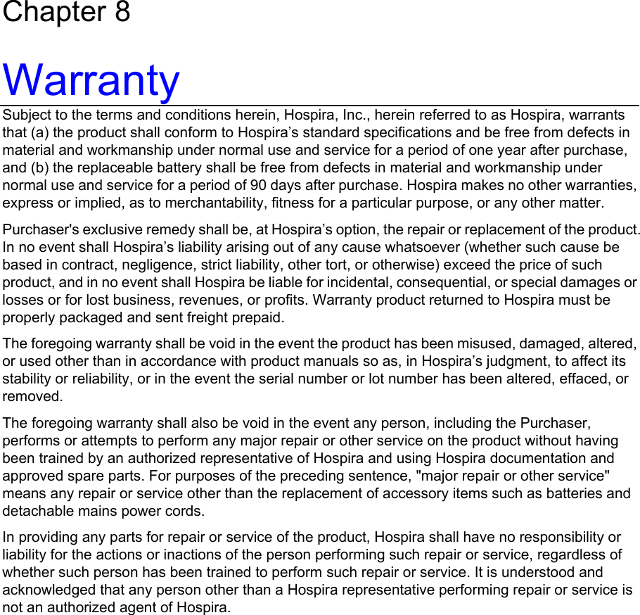 Wireless Transpac System Operations Manual 430-11431-100 (09/06) Chapter 8 Warranty Subject to the terms and conditions herein, Hospira, Inc., herein referred to as Hospira, warrants that (a) the product shall conform to Hospira’s standard specifications and be free from defects in material and workmanship under normal use and service for a period of one year after purchase, and (b) the replaceable battery shall be free from defects in material and workmanship under normal use and service for a period of 90 days after purchase. Hospira makes no other warranties, express or implied, as to merchantability, fitness for a particular purpose, or any other matter. Purchaser&apos;s exclusive remedy shall be, at Hospira’s option, the repair or replacement of the product. In no event shall Hospira’s liability arising out of any cause whatsoever (whether such cause be based in contract, negligence, strict liability, other tort, or otherwise) exceed the price of such product, and in no event shall Hospira be liable for incidental, consequential, or special damages or losses or for lost business, revenues, or profits. Warranty product returned to Hospira must be properly packaged and sent freight prepaid. The foregoing warranty shall be void in the event the product has been misused, damaged, altered, or used other than in accordance with product manuals so as, in Hospira’s judgment, to affect its stability or reliability, or in the event the serial number or lot number has been altered, effaced, or removed. The foregoing warranty shall also be void in the event any person, including the Purchaser, performs or attempts to perform any major repair or other service on the product without having been trained by an authorized representative of Hospira and using Hospira documentation and approved spare parts. For purposes of the preceding sentence, &quot;major repair or other service&quot; means any repair or service other than the replacement of accessory items such as batteries and detachable mains power cords. In providing any parts for repair or service of the product, Hospira shall have no responsibility or liability for the actions or inactions of the person performing such repair or service, regardless of whether such person has been trained to perform such repair or service. It is understood and acknowledged that any person other than a Hospira representative performing repair or service is not an authorized agent of Hospira.     