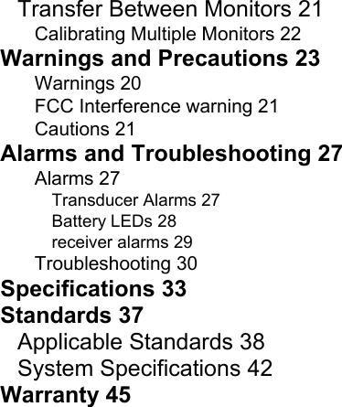    Transfer Between Monitors 21 Calibrating Multiple Monitors 22 Warnings and Precautions 23 Warnings 20 FCC Interference warning 21 Cautions 21 Alarms and Troubleshooting 27 Alarms 27 Transducer Alarms 27 Battery LEDs 28 receiver alarms 29 Troubleshooting 30 Specifications 33 Standards 37 Applicable Standards 38 System Specifications 42 Warranty 45  