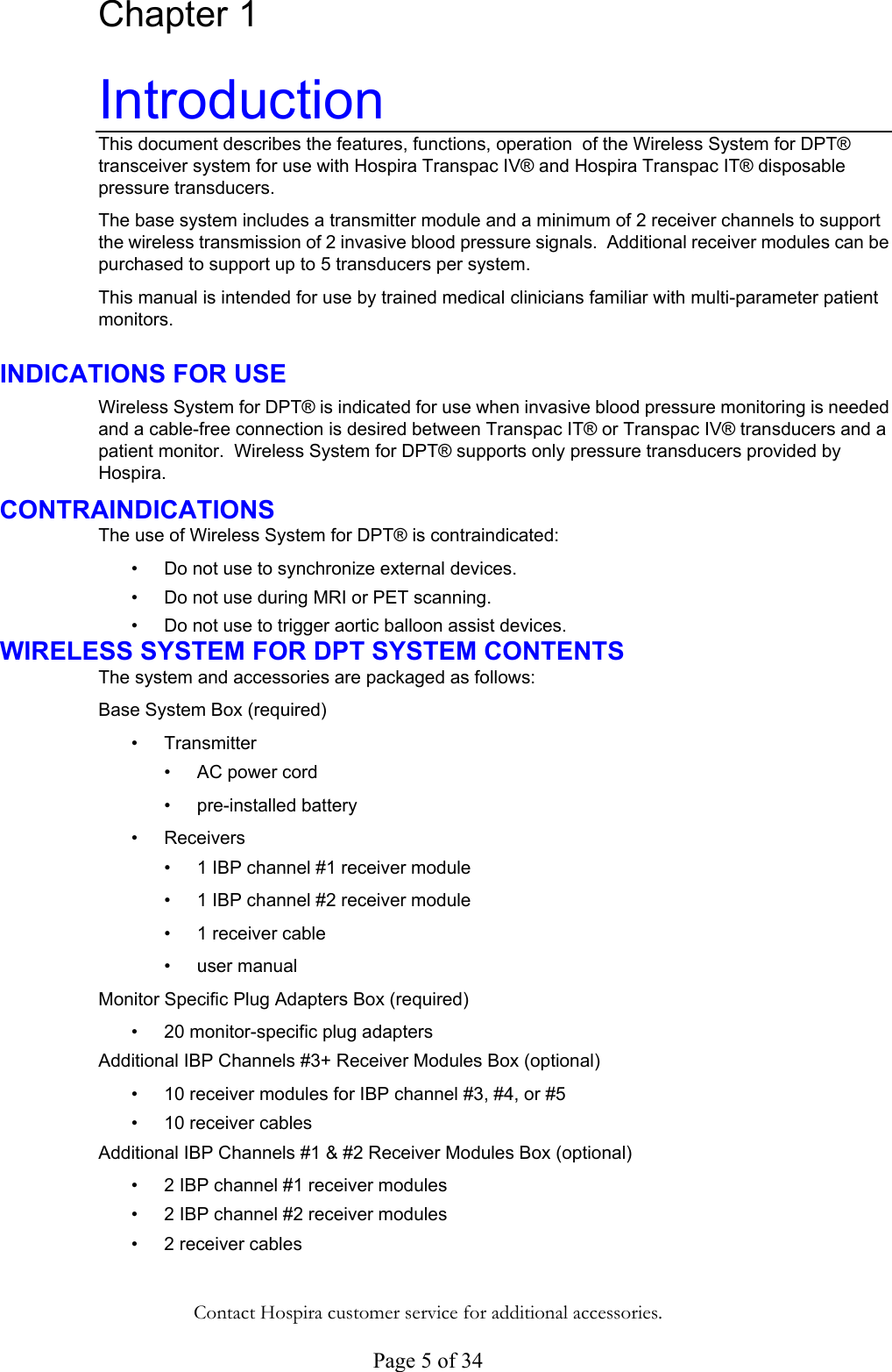  Page 5 of 34 Chapter 1 Introduction This document describes the features, functions, operation  of the Wireless System for DPT® transceiver system for use with Hospira Transpac IV® and Hospira Transpac IT® disposable pressure transducers.  The base system includes a transmitter module and a minimum of 2 receiver channels to support the wireless transmission of 2 invasive blood pressure signals.  Additional receiver modules can be purchased to support up to 5 transducers per system. This manual is intended for use by trained medical clinicians familiar with multi-parameter patient monitors. INDICATIONS FOR USE Wireless System for DPT® is indicated for use when invasive blood pressure monitoring is needed and a cable-free connection is desired between Transpac IT® or Transpac IV® transducers and a patient monitor.  Wireless System for DPT® supports only pressure transducers provided by Hospira. CONTRAINDICATIONS The use of Wireless System for DPT® is contraindicated: • • • • •  •  • •  •  •  •  • • • • • • Do not use to synchronize external devices. Do not use during MRI or PET scanning. Do not use to trigger aortic balloon assist devices. WIRELESS SYSTEM FOR DPT SYSTEM CONTENTS The system and accessories are packaged as follows: Base System Box (required) Transmitter  AC power cord pre-installed battery Receivers  1 IBP channel #1 receiver module  1 IBP channel #2 receiver module 1 receiver cable  user manual Monitor Specific Plug Adapters Box (required) 20 monitor-specific plug adapters Additional IBP Channels #3+ Receiver Modules Box (optional)  10 receiver modules for IBP channel #3, #4, or #5 10 receiver cables  Additional IBP Channels #1 &amp; #2 Receiver Modules Box (optional) 2 IBP channel #1 receiver modules 2 IBP channel #2 receiver modules 2 receiver cables  Contact Hospira customer service for additional accessories. 