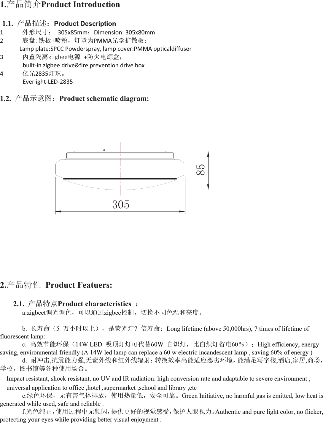 1.ӗ૱ㆰӻProduct Introduction 1.1. ӗ૱᧿䘠˖Product Description 1ཆᖒቪረ˖ 305x85mm˗Dimension:305x80mm2ᓅⴈ䫱ᶯ+௧㊹ˈ⚟㖙ѪPMMAݹᆖᢙᮓᶯ˗Lampplate:SPCCPowderspray,lampcover:PMMAopticaldiffuser3޵㖞䳄⿫]LJEHH⭥Ⓚ+䱢⚛⭥Ⓚⴂ˗builtͲinzigbeedrive&amp;firepreventiondrivebox4ӯݹ2835⚟⨐ǄEverlightͲLEDͲ28351.2. ӗ૱⽪᜿മ˖Product schematic diagram:  2.ӗ૱⢩ᙗ Product Featuers: 2.1. ӗ૱⢩⛩Product characteristics  ˖a:zigbeet䈳ݹ䈳㢢ˈਟԕ䙊䗷zigbee᧗ࡦˈ࠷ᦒн਼㢢⑙઼ӞᓖǄb. 䮯ሯભ˄5зሿᰦԕк˅ˈᱟ㦗ݹ⚟7ؽሯભ˗Long lifetime (above 50,000hrs), 7 times of lifetime of fluorescent lamp:   c. 儈᭸㢲㜭⧟؍˄14W LED  ੨亦⚟⚟ਟԓᴯ60W ⲭ⛭⚟ˈ∄ⲭ⛭⚟ⴱ⭥60ˁ˅˗High efficiency, energy saving, environmental friendly (A 14W led lamp can replace a 60 w electric incandescent lamp , saving 60% of energy )   d. 㙀ߢࠫ,ᣇ䴷㜭࣋ᕪ,ᰐ㍛ཆ㓯઼㓒ཆ㓯䗀ሴ˗䖜ᦒ᭸⦷儈㜭䘲ᓄᚦ࣓⧟ຳˈ㜭┑䏣߉ᆇᾬ,䞂ᓇ,ᇦት,୶൪ˈᆖṑˈമҖ侶ㅹ਴⿽֯⭘൪ਸǄImpact resistant, shock resistant, no UV and IR radiation: high conversion rate and adaptable to severe environment , universal application to office ,hotel ,supermarket ,school and library ,etc   e.㔯㢢⧟؍ˈᰐᴹᇣ≄փᧂ᭮ˈ֯⭘✝䟿վˈᆹޘਟ䶐ǄGreen Initiative, no harmful gas is emitted, low heat is generated while used, safe and reliable .   f.ݹ㢢㓟↓ˈ֯⭘䗷〻ѝᰐ仁䰚ˈᨀ׋ᴤྭⲴ㿶㿹ᝏਇˈ؍ᣔӪ⵬㿶࣋ǄAuthentic and pure light color, no flicker, protecting your eyes while providing better visual enjoyment .   