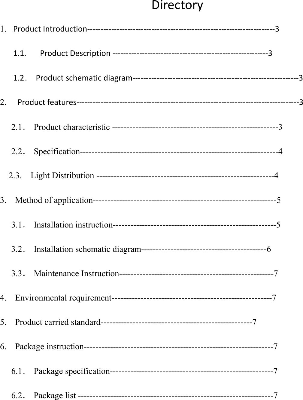          Directory 1. ProductIntroduction‐‐‐‐‐‐‐‐‐‐‐‐‐‐‐‐‐‐‐‐‐‐‐‐‐‐‐‐‐‐‐‐‐‐‐‐‐‐‐‐‐‐‐‐‐‐‐‐‐‐‐‐‐‐‐‐‐‐‐‐‐‐‐‐‐‐‐‐‐‐31.1.  ProductDescription‐‐‐‐‐‐‐‐‐‐‐‐‐‐‐‐‐‐‐‐‐‐‐‐‐‐‐‐‐‐‐‐‐‐‐‐‐‐‐‐‐‐‐‐‐‐‐‐‐‐‐‐‐‐‐‐‐‐31.2 .  Productschematicdiagram‐‐‐‐‐‐‐‐‐‐‐‐‐‐‐‐‐‐‐‐‐‐‐‐‐‐‐‐‐‐‐‐‐‐‐‐‐‐‐‐‐‐‐‐‐‐‐‐‐‐‐‐‐‐‐‐‐‐‐‐‐‐32.  Productfeatures‐‐‐‐‐‐‐‐‐‐‐‐‐‐‐‐‐‐‐‐‐‐‐‐‐‐‐‐‐‐‐‐‐‐‐‐‐‐‐‐‐‐‐‐‐‐‐‐‐‐‐‐‐‐‐‐‐‐‐‐‐‐‐‐‐‐‐‐‐‐‐‐‐‐‐‐‐‐‐‐‐‐‐32.1． Product characteristic ---------------------------------------------------------3 2.2． Specification--------------------------------------------------------------------4 2.3.    Light Distribution -------------------------------------------------------------4 3. Method of application---------------------------------------------------------------5 3.1． Installation instruction--------------------------------------------------------5 3.2． Installation schematic diagram-------------------------------------------6 3.3． Maintenance Instruction-----------------------------------------------------7 4. Environmental requirement-------------------------------------------------------7 5. Product carried standard----------------------------------------------------7 6. Package instruction-----------------------------------------------------------------7 6.1． Package specification--------------------------------------------------------7 6.2． Package list -------------------------------------------------------------------7   