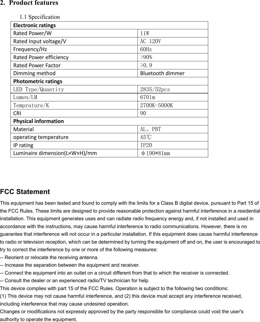          2. Product features 1.1 Specification                 FCC Statement   This equipment has been tested and found to comply with the limits for a Class B digital device, pursuant to Part 15 of the FCC Rules. These limits are designed to provide reasonable protection against harmful interference in a residential installation. This equipment generates uses and can radiate radio frequency energy and, if not installed and used in accordance with the instructions, may cause harmful interference to radio communications. However, there is no guarantee that interference will not occur in a particular installation. If this equipment does cause harmful interference to radio or television reception, which can be determined by turning the equipment off and on, the user is encouraged to try to correct the interference by one or more of the following measures:   -- Reorient or relocate the receiving antenna.   -- Increase the separation between the equipment and receiver.   -- Connect the equipment into an outlet on a circuit different from that to which the receiver is connected.   -- Consult the dealer or an experienced radio/TV technician for help.   This device complies with part 15 of the FCC Rules. Operation is subject to the following two conditions:   (1) This device may not cause harmful interference, and (2) this device must accept any interference received, including interference that may cause undesired operation.   Changes or modifications not expressly approved by the party responsible for compliance could void the user&apos;s authority to operate the equipment.      Electronicratings RatedPower/W 11W RatedInputvoltage/V AC 120V Frequency/Hz 60Hz RatedPowerefficiency &gt;90% RatedPowerFactor &gt;0.9 Dimmingmethod BluetoothdimmerPhotometricratings LED Type/Quantity  2835/52pcs Lumen/LM  670lm Temprature/K  2700K-5000K CRI 90               Physicalinformation Material AL、PBT operatingtemperature 45℃     IPrating  IP20 Luminairedimension(L×W×H)/mm φ190*81mm 