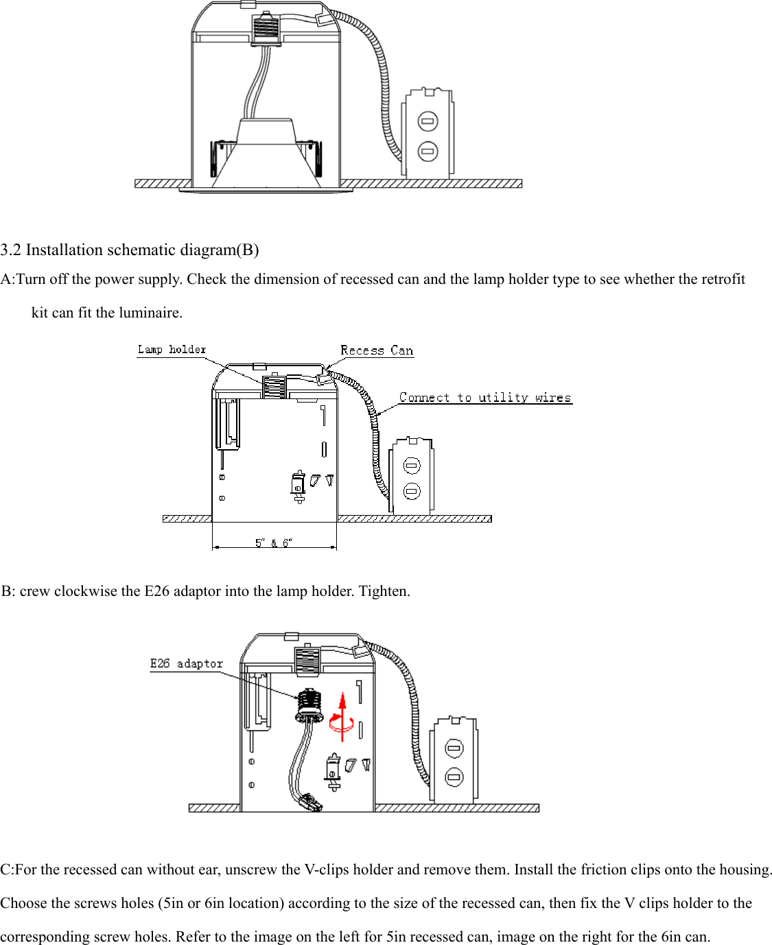                         3.2 Installation schematic diagram(B) A:Turn off the power supply. Check the dimension of recessed can and the lamp holder type to see whether the retrofit kit can fit the luminaire.   B: crew clockwise the E26 adaptor into the lamp holder. Tighten.  C:For the recessed can without ear, unscrew the V-clips holder and remove them. Install the friction clips onto the housing. Choose the screws holes (5in or 6in location) according to the size of the recessed can, then fix the V clips holder to the   corresponding screw holes. Refer to the image on the left for 5in recessed can, image on the right for the 6in can. 