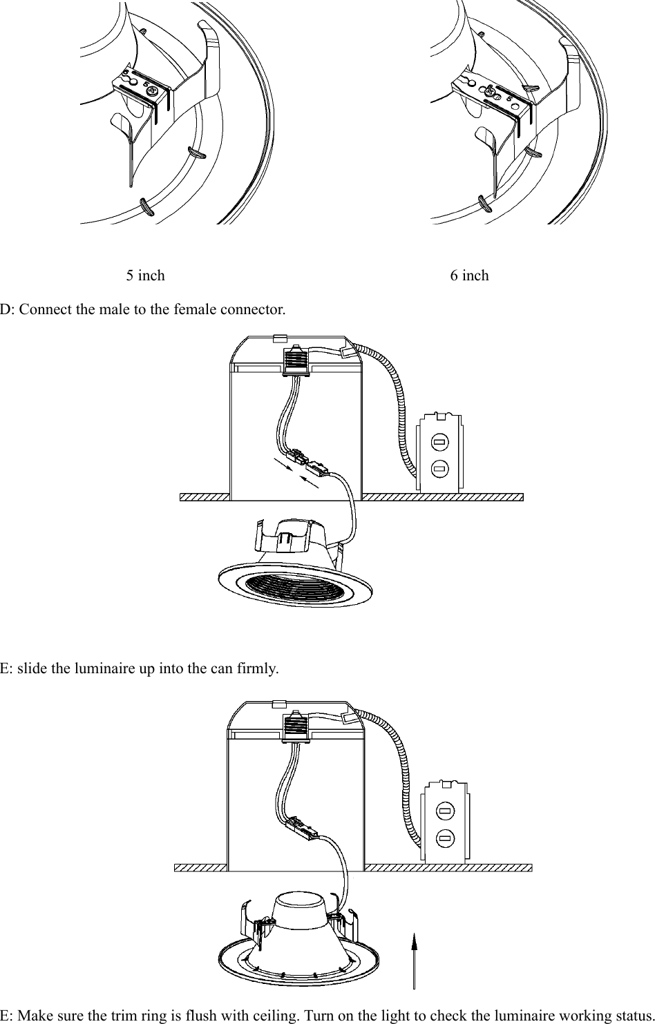                               5 inch                                    6 inch D: Connect the male to the female connector.     E: slide the luminaire up into the can firmly.  E: Make sure the trim ring is flush with ceiling. Turn on the light to check the luminaire working status.               