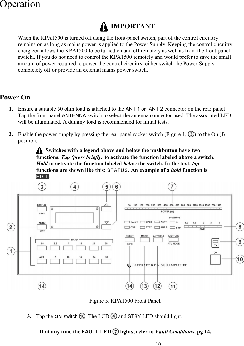 Operation  IMPORTANTWhen the KPA1500 is turned off using the front-panel switch, part of the control circuitry remains on as long as mains power is applied to the Power Supply. Keeping the control circuitry energized allows the KPA1500 to be turned on and off remotely as well as from the front-panel switch.. If you do not need to control the KPA1500 remotely and would prefer to save the small amount of power required to power the control circuitry, either switch the Power Supply completely off or provide an external mains power switch.Power On1. Ensure a suitable 50 ohm load is attached to the ANT 1 or  ANT 2 connector on the rear panel . Tap the front panel ANTENNA switch to select the antenna connector used. The associated LED will be illuminated. A dummy load is recommended for initial tests. 2. Enable the power supply by pressing the rear panel rocker switch (Figure 1,  ) to the On (I) position.  Switches with a legend above and below the pushbutton have two functions. Tap (press briefly) to activate the function labeled above a switch. Hold to activate the function labeled below the switch. In the text, tap functions are shown like this: STATUS. An example of a hold function is ED I T.Figure 5. KPA1500 Front Panel.3. Tap the O N  switch  . The LCD   and STBY LED should light. If at any time the FAULT LED   lights, refer to Fault Conditions, pg 14.                      10