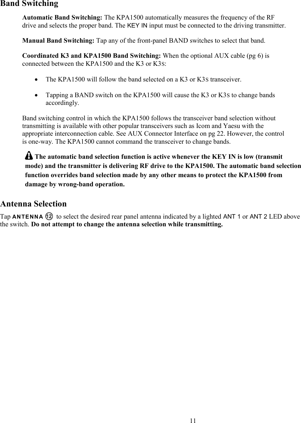 Band SwitchingAutomatic Band Switching: The KPA1500 automatically measures the frequency of the RF drive and selects the proper band. The KEY IN input must be connected to the driving transmitter. Manual Band Switching: Tap any of the front-panel BAND switches to select that band.Coordinated K3 and KPA1500 Band Switching: When the optional AUX cable (pg 6) is connected between the KPA1500 and the K3 or K3S:The KPA1500 will follow the band selected on a K3 or K3S transceiver.Tapping a BAND switch on the KPA1500 will cause the K3 or K3S to change bands accordingly.Band switching control in which the KPA1500 follows the transceiver band selection without transmitting is available with other popular transceivers such as Icom and Yaesu with the appropriate interconnection cable. See AUX Connector Interface on pg 22. However, the control is one-way. The KPA1500 cannot command the transceiver to change bands.  The automatic band selection function is active whenever the KEY IN is low (transmit mode) and the transmitter is delivering RF drive to the KPA1500. The automatic band selectionfunction overrides band selection made by any other means to protect the KPA1500 from damage by wrong-band operation.Antenna SelectionTap A N TE N N A     to select the desired rear panel antenna indicated by a lighted ANT 1 or ANT 2 LED above the switch. Do not attempt to change the antenna selection while transmitting.                       11
