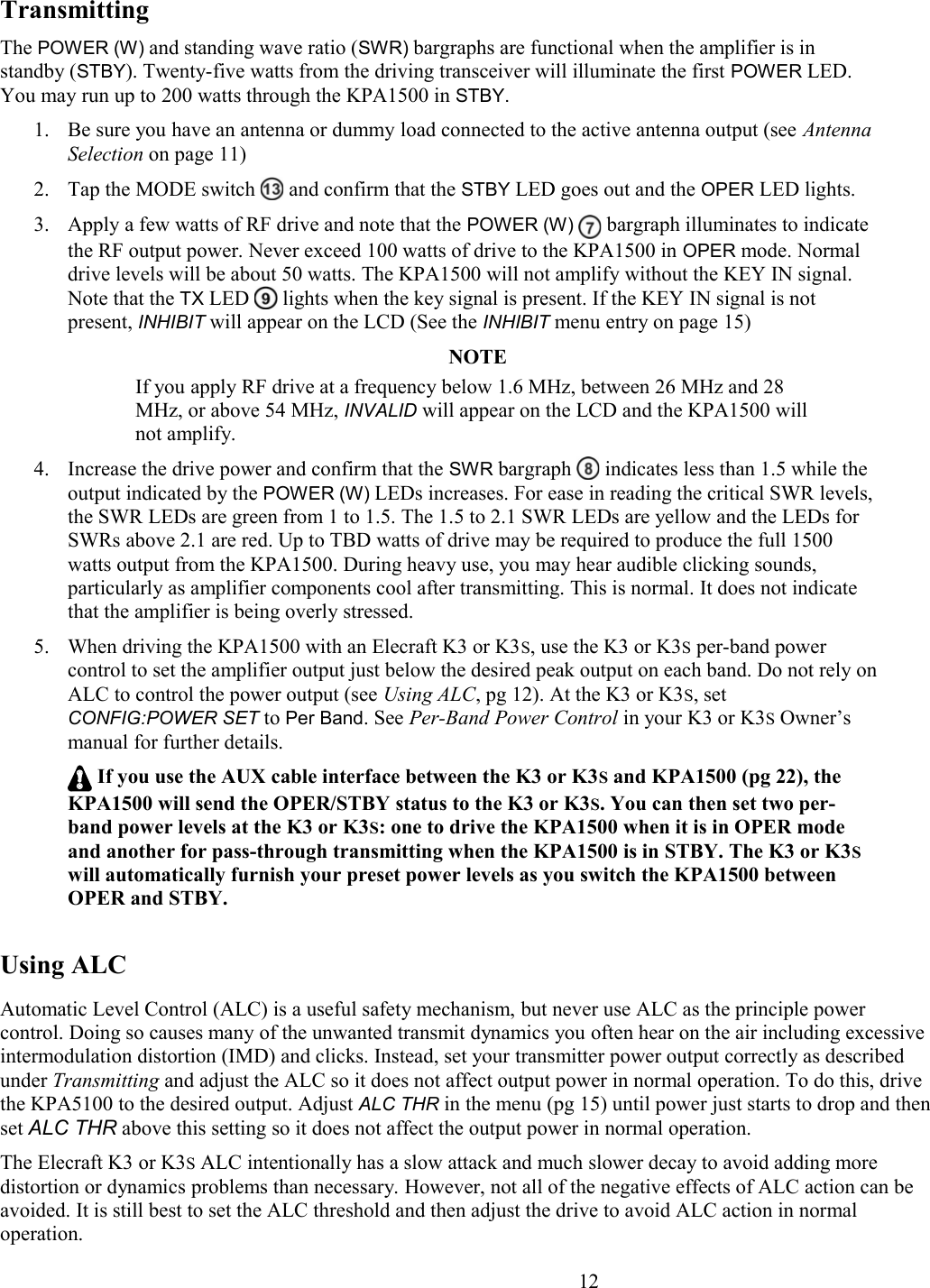 TransmittingThe POWER (W) and standing wave ratio (SWR) bargraphs are functional when the amplifier is in standby (STBY). Twenty-five watts from the driving transceiver will illuminate the first POWER LED.  You may run up to 200 watts through the KPA1500 in STBY. 1. Be sure you have an antenna or dummy load connected to the active antenna output (see Antenna Selection on page 11)2. Tap the MODE switch   and confirm that the STBY LED goes out and the OPER LED lights.3. Apply a few watts of RF drive and note that the POWER (W)  bargraph illuminates to indicate the RF output power. Never exceed 100 watts of drive to the KPA1500 in OPER mode. Normal drive levels will be about 50 watts. The KPA1500 will not amplify without the KEY IN signal. Note that the TX LED   lights when the key signal is present. If the KEY IN signal is not present, INHIBIT will appear on the LCD (See the INHIBIT menu entry on page 15)NOTEIf you apply RF drive at a frequency below 1.6 MHz, between 26 MHz and 28 MHz, or above 54 MHz, INVALID will appear on the LCD and the KPA1500 willnot amplify. 4. Increase the drive power and confirm that the SWR bargraph   indicates less than 1.5 while the output indicated by the POWER (W) LEDs increases. For ease in reading the critical SWR levels, the SWR LEDs are green from 1 to 1.5. The 1.5 to 2.1 SWR LEDs are yellow and the LEDs for SWRs above 2.1 are red. Up to TBD watts of drive may be required to produce the full 1500 watts output from the KPA1500. During heavy use, you may hear audible clicking sounds, particularly as amplifier components cool after transmitting. This is normal. It does not indicate that the amplifier is being overly stressed. 5. When driving the KPA1500 with an Elecraft K3 or K3S, use the K3 or K3S per-band power control to set the amplifier output just below the desired peak output on each band. Do not rely onALC to control the power output (see Using ALC, pg 12). At the K3 or K3S, set CONFIG:POWER SET to Per Band. See Per-Band Power Control in your K3 or K3S Owner’s manual for further details.   If you use the AUX cable interface between the K3 or K3S and KPA1500 (pg 22), the KPA1500 will send the OPER/STBY status to the K3 or K3S. You can then set two per-band power levels at the K3 or K3S: one to drive the KPA1500 when it is in OPER mode and another for pass-through transmitting when the KPA1500 is in STBY. The K3 or K3S will automatically furnish your preset power levels as you switch the KPA1500 between OPER and STBY.Using ALCAutomatic Level Control (ALC) is a useful safety mechanism, but never use ALC as the principle power control. Doing so causes many of the unwanted transmit dynamics you often hear on the air including excessive intermodulation distortion (IMD) and clicks. Instead, set your transmitter power output correctly as described under Transmitting and adjust the ALC so it does not affect output power in normal operation. To do this, drive the KPA5100 to the desired output. Adjust ALC THR in the menu (pg 15) until power just starts to drop and thenset ALC THR above this setting so it does not affect the output power in normal operation. The Elecraft K3 or K3S ALC intentionally has a slow attack and much slower decay to avoid adding more distortion or dynamics problems than necessary. However, not all of the negative effects of ALC action can be avoided. It is still best to set the ALC threshold and then adjust the drive to avoid ALC action in normal operation.                        12