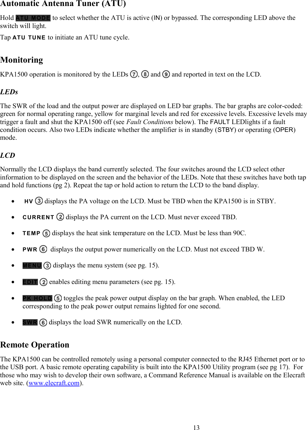 Automatic Antenna Tuner (ATU)Hold AT U  M O DE  to select whether the ATU is active (IN) or bypassed. The corresponding LED above the switch will light. Tap AT U  TU N E  to initiate an ATU tune cycle. MonitoringKPA1500 operation is monitored by the LEDs  ,   and   and reported in text on the LCD. LEDsThe SWR of the load and the output power are displayed on LED bar graphs. The bar graphs are color-coded: green for normal operating range, yellow for marginal levels and red for excessive levels. Excessive levels may trigger a fault and shut the KPA1500 off (see Fault Conditions below). The FAULT LEDlights if a fault condition occurs. Also two LEDs indicate whether the amplifier is in standby (STBY) or operating (OPER) mode. LCDNormally the LCD displays the band currently selected. The four switches around the LCD select other information to be displayed on the screen and the behavior of the LEDs. Note that these switches have both tap and hold functions (pg 2). Repeat the tap or hold action to return the LCD to the band display. HV    displays the PA voltage on the LCD. Must be TBD when the KPA1500 is in STBY.CURRENT   displays the PA current on the LCD. Must never exceed TBD.  TE M P  displays the heat sink temperature on the LCD. Must be less than 90C. PW R     displays the output power numerically on the LCD. Must not exceed TBD W.ME N U  displays the menu system (see pg. 15).ED I T  enables editing menu parameters (see pg. 15). PK HOLD  toggles the peak power output display on the bar graph. When enabled, the LED corresponding to the peak power output remains lighted for one second. SW R   displays the load SWR numerically on the LCD. Remote OperationThe KPA1500 can be controlled remotely using a personal computer connected to the RJ45 Ethernet port or to the USB port. A basic remote operating capability is built into the KPA1500 Utility program (see pg 17).  For those who may wish to develop their own software, a Command Reference Manual is available on the Elecraft web site. (www.elecraft.com).                       13