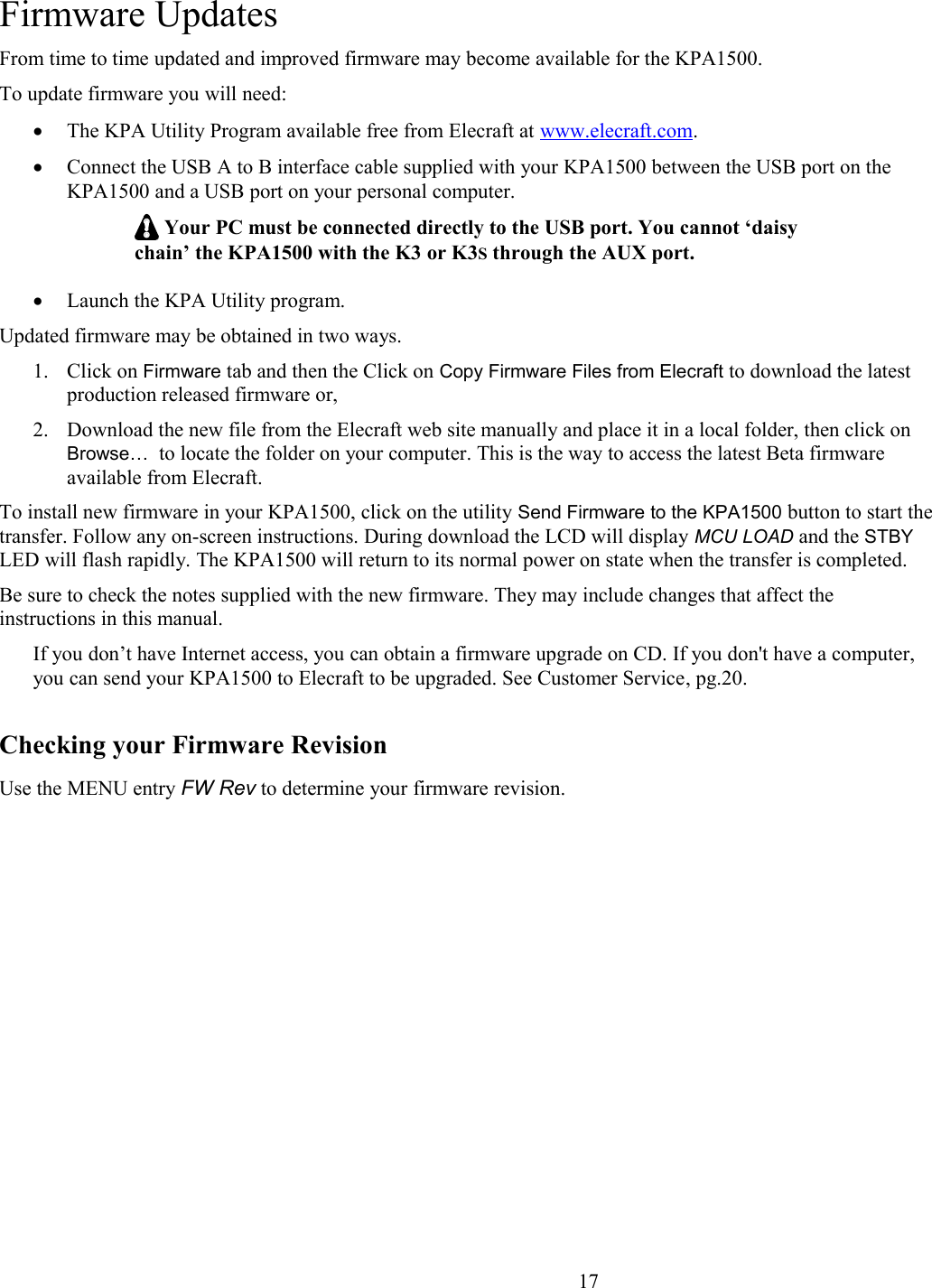 Firmware UpdatesFrom time to time updated and improved firmware may become available for the KPA1500. To update firmware you will need:The KPA Utility Program available free from Elecraft at www.elecraft.com.Connect the USB A to B interface cable supplied with your KPA1500 between the USB port on the KPA1500 and a USB port on your personal computer.  Your PC must be connected directly to the USB port. You cannot ‘daisy chain’ the KPA1500 with the K3 or K3S through the AUX port. Launch the KPA Utility program. Updated firmware may be obtained in two ways. 1. Click on Firmware tab and then the Click on Copy Firmware Files from Elecraft to download the latest production released firmware or, 2. Download the new file from the Elecraft web site manually and place it in a local folder, then click on Browse…  to locate the folder on your computer. This is the way to access the latest Beta firmware available from Elecraft. To install new firmware in your KPA1500, click on the utility Send Firmware to the KPA1500 button to start thetransfer. Follow any on-screen instructions. During download the LCD will display MCU LOAD and the STBY LED will flash rapidly. The KPA1500 will return to its normal power on state when the transfer is completed. Be sure to check the notes supplied with the new firmware. They may include changes that affect the instructions in this manual. If you don’t have Internet access, you can obtain a firmware upgrade on CD. If you don&apos;t have a computer, you can send your KPA1500 to Elecraft to be upgraded. See Customer Service, pg.20.Checking your Firmware RevisionUse the MENU entry FW Rev to determine your firmware revision.                       17