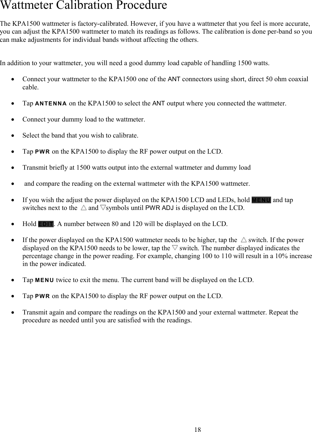 Wattmeter Calibration ProcedureThe KPA1500 wattmeter is factory-calibrated. However, if you have a wattmeter that you feel is more accurate, you can adjust the KPA1500 wattmeter to match its readings as follows. The calibration is done per-band so youcan make adjustments for individual bands without affecting the others. In addition to your wattmeter, you will need a good dummy load capable of handling 1500 watts. Connect your wattmeter to the KPA1500 one of the ANT connectors using short, direct 50 ohm coaxial cable.Tap A N TE N N A  on the KPA1500 to select the ANT output where you connected the wattmeter. Connect your dummy load to the wattmeter.Select the band that you wish to calibrate.Tap P W R on the KPA1500 to display the RF power output on the LCD. Transmit briefly at 1500 watts output into the external wattmeter and dummy load and compare the reading on the external wattmeter with the KPA1500 wattmeter. If you wish the adjust the power displayed on the KPA1500 LCD and LEDs, hold M EN U  and tap switches next to the    and  symbols until PWR ADJ is displayed on the LCD. Hold E D I T . A number between 80 and 120 will be displayed on the LCD. If the power displayed on the KPA1500 wattmeter needs to be higher, tap the    switch. If the power displayed on the KPA1500 needs to be lower, tap the   switch. The number displayed indicates the percentage change in the power reading. For example, changing 100 to 110 will result in a 10% increasein the power indicated. Tap M E NU  twice to exit the menu. The current band will be displayed on the LCD. Tap P W R on the KPA1500 to display the RF power output on the LCD. Transmit again and compare the readings on the KPA1500 and your external wattmeter. Repeat the procedure as needed until you are satisfied with the readings.                       18