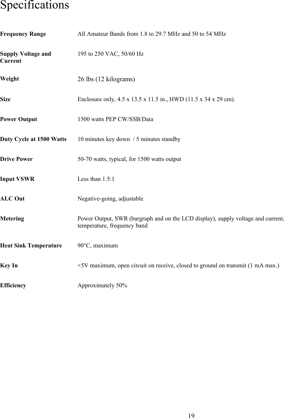 SpecificationsFrequency Range All Amateur Bands from 1.8 to 29.7 MHz and 50 to 54 MHz Supply Voltage and Current 195 to 250 VAC, 50/60 HzWeight  26 lbs (12 kilograms)Size Enclosure only, 4.5 x 13.5 x 11.5 in., HWD (11.5 x 34 x 29 cm). Power Output 1500 watts PEP CW/SSB/DataDuty Cycle at 1500 Watts 10 minutes key down  / 5 minutes standbyDrive Power 50-70 watts, typical, for 1500 watts outputInput VSWR Less than 1.5:1ALC Out Negative-going, adjustableMetering Power Output, SWR (bargraph and on the LCD display), supply voltage and current, temperature, frequency band Heat Sink Temperature 90°C, maximumKey In +5V maximum, open circuit on receive, closed to ground on transmit (1 mA max.)Efficiency Approximately 50%                      19
