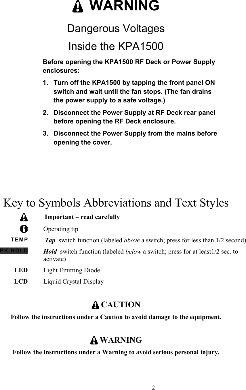   WARNINGDangerous VoltagesInside the KPA1500Before opening the KPA1500 RF Deck or Power Supply enclosures:1. Turn off the KPA1500 by tapping the front panel ON switch and wait until the fan stops. (The fan drains the power supply to a safe voltage.) 2. Disconnect the Power Supply at RF Deck rear panel before opening the RF Deck enclosure.3. Disconnect the Power Supply from the mains before opening the cover. Key to Symbols Abbreviations and Text StylesImportant – read carefullyOperating tipTEM P Tap  switch function (labeled above a switch; press for less than 1/2 second)PK HOLD Hold  switch function (labeled below a switch; press for at least1/2 sec. to activate)LED Light Emitting Diode  LCD Liquid Crystal Display CAUTIONFollow the instructions under a Caution to avoid damage to the equipment. WARNINGFollow the instructions under a Warning to avoid serious personal injury.                      2