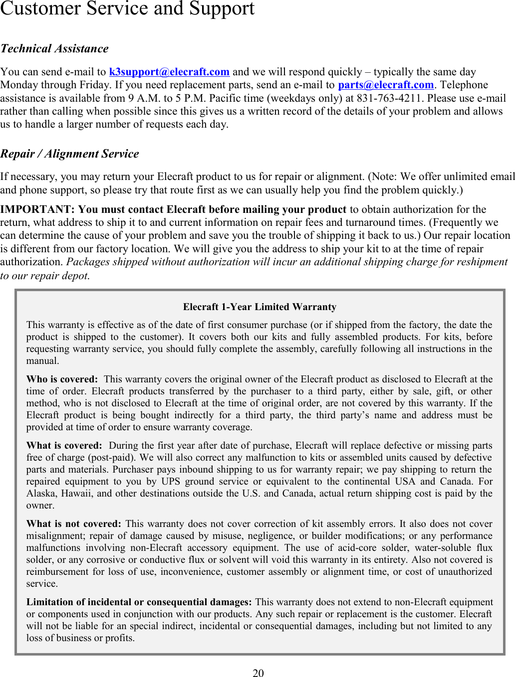  Customer Service and SupportTechnical AssistanceYou can send e-mail to k3support@elecraft.com and we will respond quickly – typically the same day Monday through Friday. If you need replacement parts, send an e-mail to parts@elecraft.com. Telephone assistance is available from 9 A.M. to 5 P.M. Pacific time (weekdays only) at 831-763-4211. Please use e-mail rather than calling when possible since this gives us a written record of the details of your problem and allows us to handle a larger number of requests each day. Repair / Alignment ServiceIf necessary, you may return your Elecraft product to us for repair or alignment. (Note: We offer unlimited emailand phone support, so please try that route first as we can usually help you find the problem quickly.) IMPORTANT: You must contact Elecraft before mailing your product to obtain authorization for the return, what address to ship it to and current information on repair fees and turnaround times. (Frequently we can determine the cause of your problem and save you the trouble of shipping it back to us.) Our repair location is different from our factory location. We will give you the address to ship your kit to at the time of repair authorization. Packages shipped without authorization will incur an additional shipping charge for reshipment to our repair depot.Elecraft 1-Year Limited WarrantyThis warranty is effective as of the date of first consumer purchase (or if shipped from the factory, the date theproduct is shipped to the customer). It covers both our kits and fully assembled products. For kits, beforerequesting warranty service, you should fully complete the assembly, carefully following all instructions in themanual.Who is covered:  This warranty covers the original owner of the Elecraft product as disclosed to Elecraft at thetime of order. Elecraft products  transferred by the purchaser to a third  party,  either  by sale, gift, or othermethod, who is not disclosed to Elecraft at the time of original order, are not covered by this warranty. If theElecraft  product   is  being   bought   indirectly  for  a   third  party,  the   third  party’s  name   and  address  must   beprovided at time of order to ensure warranty coverage.What is covered:  During the first year after date of purchase, Elecraft will replace defective or missing partsfree of charge (post-paid). We will also correct any malfunction to kits or assembled units caused by defectiveparts and materials. Purchaser pays inbound shipping to us for warranty repair; we pay shipping to return therepaired equipment   to you   by UPS  ground service  or equivalent  to the  continental USA  and Canada.  ForAlaska, Hawaii, and other destinations outside the U.S. and Canada, actual return shipping cost is paid by theowner.What is not covered: This warranty does not cover correction of kit assembly errors. It also does not covermisalignment; repair of damage caused by misuse, negligence, or builder modifications; or any performancemalfunctions   involving   non-Elecraft  accessory   equipment.   The   use   of   acid-core   solder,   water-soluble   fluxsolder, or any corrosive or conductive flux or solvent will void this warranty in its entirety. Also not covered isreimbursement for loss of use, inconvenience, customer assembly or alignment time, or cost of unauthorizedservice.Limitation of incidental or consequential damages: This warranty does not extend to non-Elecraft equipmentor components used in conjunction with our products. Any such repair or replacement is the customer. Elecraftwill not be liable for an special indirect, incidental or consequential damages, including but not limited to anyloss of business or profits. 20