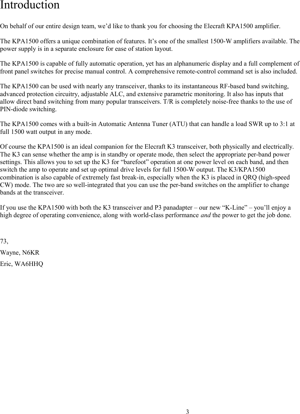 IntroductionOn behalf of our entire design team, we’d like to thank you for choosing the Elecraft KPA1500 amplifier. The KPA1500 offers a unique combination of features. It’s one of the smallest 1500-W amplifiers available. Thepower supply is in a separate enclosure for ease of station layout. The KPA1500 is capable of fully automatic operation, yet has an alphanumeric display and a full complement offront panel switches for precise manual control. A comprehensive remote-control command set is also included.The KPA1500 can be used with nearly any transceiver, thanks to its instantaneous RF-based band switching, advanced protection circuitry, adjustable ALC, and extensive parametric monitoring. It also has inputs that allow direct band switching from many popular transceivers. T/R is completely noise-free thanks to the use of PIN-diode switching.The KPA1500 comes with a built-in Automatic Antenna Tuner (ATU) that can handle a load SWR up to 3:1 at full 1500 watt output in any mode. Of course the KPA1500 is an ideal companion for the Elecraft K3 transceiver, both physically and electrically. The K3 can sense whether the amp is in standby or operate mode, then select the appropriate per-band power settings. This allows you to set up the K3 for “barefoot” operation at one power level on each band, and then switch the amp to operate and set up optimal drive levels for full 1500-W output. The K3/KPA1500 combination is also capable of extremely fast break-in, especially when the K3 is placed in QRQ (high-speed CW) mode. The two are so well-integrated that you can use the per-band switches on the amplifier to change bands at the transceiver.If you use the KPA1500 with both the K3 transceiver and P3 panadapter – our new “K-Line” – you’ll enjoy a high degree of operating convenience, along with world-class performance and the power to get the job done.73,Wayne, N6KREric, WA6HHQ                      3
