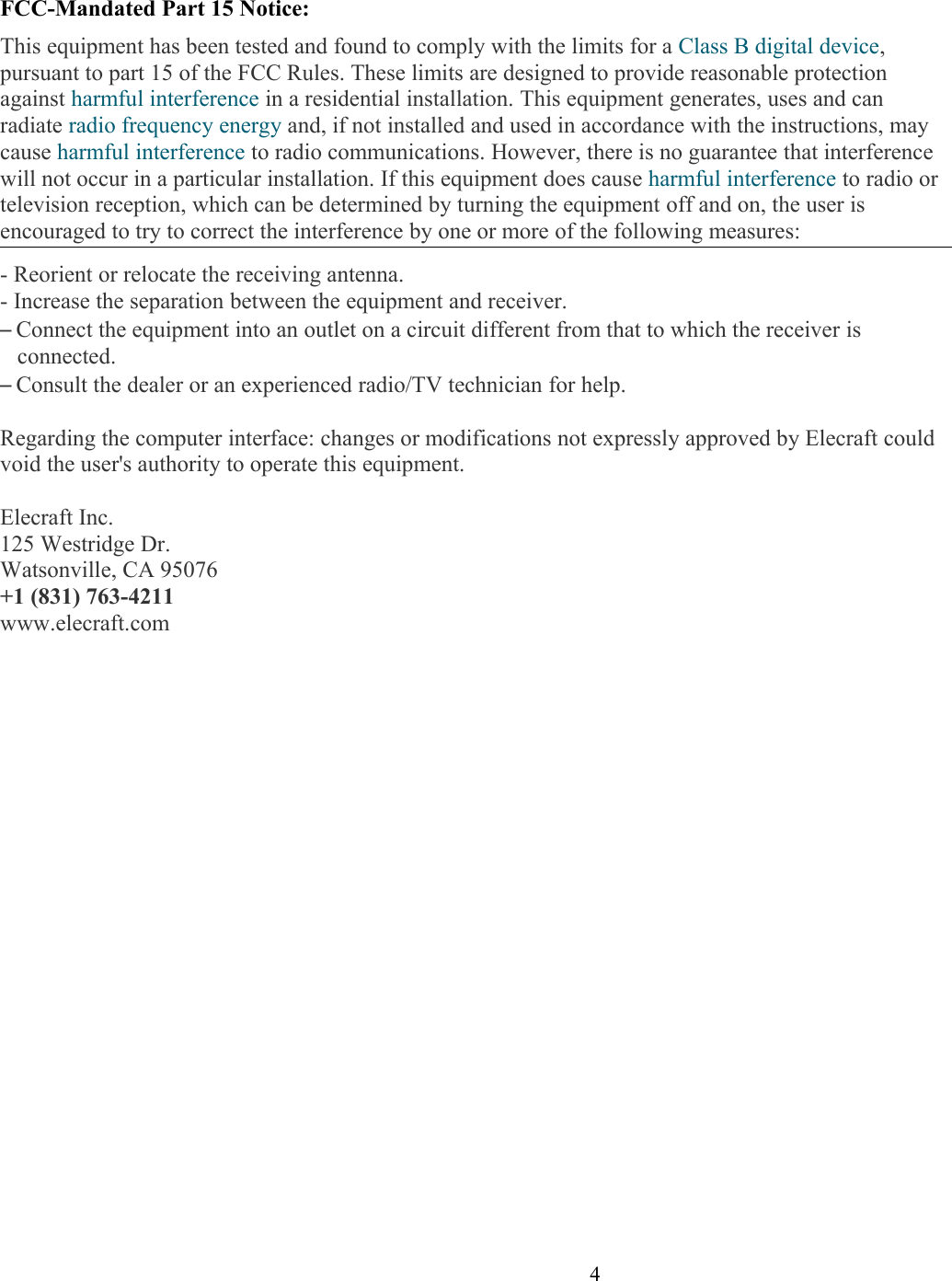 FCC-Mandated Part 15 Notice:This equipment has been tested and found to comply with the limits for a Class B digital device, pursuant to part 15 of the FCC Rules. These limits are designed to provide reasonable protection against harmful interference in a residential installation. This equipment generates, uses and can radiate radio frequency energy and, if not installed and used in accordance with the instructions, may cause harmful interference to radio communications. However, there is no guarantee that interference will not occur in a particular installation. If this equipment does cause harmful interference to radio or television reception, which can be determined by turning the equipment off and on, the user is encouraged to try to correct the interference by one or more of the following measures:- Reorient or relocate the receiving antenna.- Increase the separation between the equipment and receiver.–Connect the equipment into an outlet on a circuit different from that to which the receiver is connected.–Consult the dealer or an experienced radio/TV technician for help.Regarding the computer interface: changes or modifications not expressly approved by Elecraft could void the user&apos;s authority to operate this equipment.Elecraft Inc.125 Westridge Dr.Watsonville, CA 95076+1 (831) 763-4211www.elecraft.com                      4