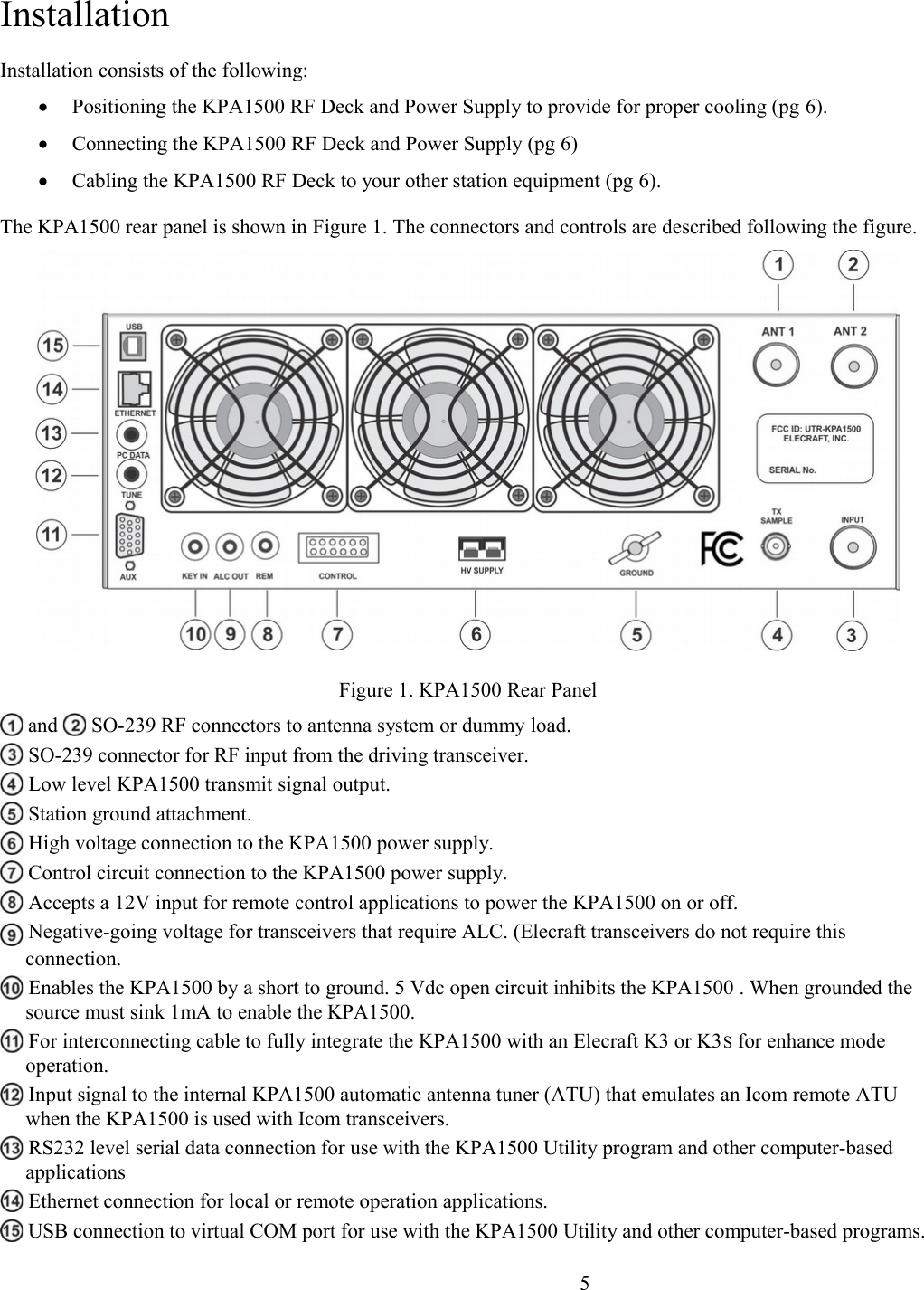 InstallationInstallation consists of the following:Positioning the KPA1500 RF Deck and Power Supply to provide for proper cooling (pg 6).Connecting the KPA1500 RF Deck and Power Supply (pg 6)Cabling the KPA1500 RF Deck to your other station equipment (pg 6).The KPA1500 rear panel is shown in Figure 1. The connectors and controls are described following the figure. Figure 1. KPA1500 Rear Panel and   SO-239 RF connectors to antenna system or dummy load.  SO-239 connector for RF input from the driving transceiver.  Low level KPA1500 transmit signal output.   Station ground attachment.  High voltage connection to the KPA1500 power supply.   Control circuit connection to the KPA1500 power supply.  Accepts a 12V input for remote control applications to power the KPA1500 on or off.  Negative-going voltage for transceivers that require ALC. (Elecraft transceivers do not require this connection.  Enables the KPA1500 by a short to ground. 5 Vdc open circuit inhibits the KPA1500 . When grounded the source must sink 1mA to enable the KPA1500.  For interconnecting cable to fully integrate the KPA1500 with an Elecraft K3 or K3S for enhance mode operation. Input signal to the internal KPA1500 automatic antenna tuner (ATU) that emulates an Icom remote ATU when the KPA1500 is used with Icom transceivers. RS232 level serial data connection for use with the KPA1500 Utility program and other computer-based applications  Ethernet connection for local or remote operation applications.  USB connection to virtual COM port for use with the KPA1500 Utility and other computer-based programs.                      5