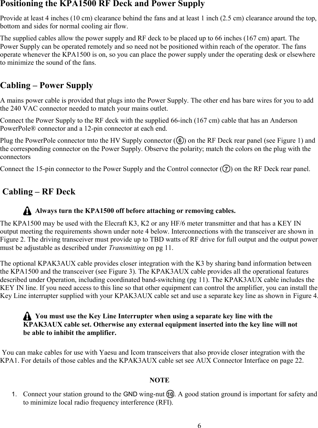 Positioning the KPA1500 RF Deck and Power SupplyProvide at least 4 inches (10 cm) clearance behind the fans and at least 1 inch (2.5 cm) clearance around the top, bottom and sides for normal cooling air flow.The supplied cables allow the power supply and RF deck to be placed up to 66 inches (167 cm) apart. The Power Supply can be operated remotely and so need not be positioned within reach of the operator. The fans operate whenever the KPA1500 is on, so you can place the power supply under the operating desk or elsewhere to minimize the sound of the fans. Cabling – Power SupplyA mains power cable is provided that plugs into the Power Supply. The other end has bare wires for you to add the 240 VAC connector needed to match your mains outlet. Connect the Power Supply to the RF deck with the supplied 66-inch (167 cm) cable that has an Anderson PowerPole® connector and a 12-pin connector at each end. Plug the PowerPole connector tnto the HV Supply connector ( ) on the RF Deck rear panel (see Figure 1) and the corresponding connector on the Power Supply. Observe the polarity; match the colors on the plug with the connectorsConnect the 15-pin connector to the Power Supply and the Control connector ( ) on the RF Deck rear panel. Cabling – RF Deck  Always turn the KPA1500 off before attaching or removing cables.The KPA1500 may be used with the Elecraft K3, K2 or any HF/6 meter transmitter and that has a KEY IN output meeting the requirements shown under note 4 below. Interconnections with the transceiver are shown in Figure 2. The driving transceiver must provide up to TBD watts of RF drive for full output and the output powermust be adjustable as described under Transmitting on pg 11. The optional KPAK3AUX cable provides closer integration with the K3 by sharing band information between the KPA1500 and the transceiver (see Figure 3). The KPAK3AUX cable provides all the operational features described under Operation, including coordinated band-switching (pg 11). The KPAK3AUX cable includes the KEY IN line. If you need access to this line so that other equipment can control the amplifier, you can install theKey Line interrupter supplied with your KPAK3AUX cable set and use a separate key line as shown in Figure 4.  You must use the Key Line Interrupter when using a separate key line with the KPAK3AUX cable set. Otherwise any external equipment inserted into the key line will not be able to inhibit the amplifier.  You can make cables for use with Yaesu and Icom transceivers that also provide closer integration with the KPA1. For details of those cables and the KPAK3AUX cable set see AUX Connector Interface on page 22.   NOTE1. Connect your station ground to the GND wing-nut  . A good station ground is important for safety andto minimize local radio frequency interference (RFI).                       6