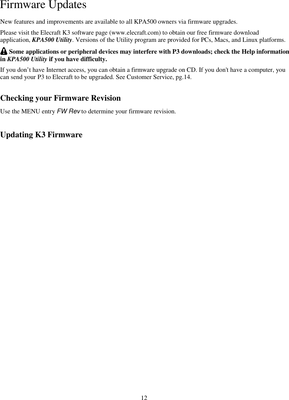                           12  Firmware Updates New features and improvements are available to all KPA500 owners via firmware upgrades.  Please visit the Elecraft K3 software page (www.elecraft.com) to obtain our free firmware download application, KPA500 Utility. Versions of the Utility program are provided for PCs, Macs, and Linux platforms.   Some applications or peripheral devices may interfere with P3 downloads; check the Help information in KPA500 Utility if you have difficulty. If you don’t have Internet access, you can obtain a firmware upgrade on CD. If you don&apos;t have a computer, you can send your P3 to Elecraft to be upgraded. See Customer Service, pg.14. Checking your Firmware Revision Use the MENU entry FW Rev to determine your firmware revision.   Updating K3 Firmware 