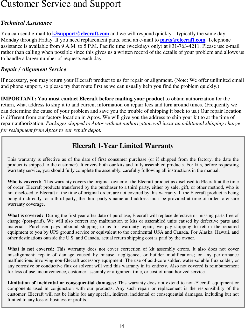                           14    Customer Service and Support Technical Assistance You can send e-mail to k3support@elecraft.com and we will respond quickly – typically the same day Monday through Friday. If you need replacement parts, send an e-mail to parts@elecraft.com. Telephone assistance is available from 9 A.M. to 5 P.M. Pacific time (weekdays only) at 831-763-4211. Please use e-mail rather than calling when possible since this gives us a written record of the details of your problem and allows us to handle a larger number of requests each day.  Repair / Alignment Service If necessary, you may return your Elecraft product to us for repair or alignment. (Note: We offer unlimited email and phone support, so please try that route first as we can usually help you find the problem quickly.)   IMPORTANT: You must contact Elecraft before mailing your product to obtain authorization for the return, what address to ship it to and current information on repair fees and turn around times. (Frequently we can determine the cause of your problem and save you the trouble of shipping it back to us.) Our repair location is different from our factory location in Aptos. We will give you the address to ship your kit to at the time of repair authorization. Packages shipped to Aptos without authorization will incur an additional shipping charge for reshipment from Aptos to our repair depot. Elecraft 1-Year Limited Warranty  This  warranty  is  effective  as  of  the  date  of  first  consumer  purchase  (or  if  shipped  from  the  factory, the  date the product is shipped to the customer). It covers both our kits and fully assembled products. For kits, before requesting warranty service, you should fully complete the assembly, carefully following all instructions in the manual.  Who is covered:  This warranty covers the original owner of the Elecraft product as disclosed to Elecraft at the time of order. Elecraft products transferred by the purchaser to a third party, either by sale, gift, or other method, who is not disclosed to Elecraft at the time of original order, are not covered by this warranty. If the Elecraft product is being bought indirectly for a third party, the third party’s name and address must be provided at time of order to ensure warranty coverage.  What is covered:  During the first year after date of purchase, Elecraft will replace defective or missing parts free of charge (post-paid). We will also correct any malfunction to kits or assembled units caused by defective parts and materials.  Purchaser  pays  inbound  shipping  to  us  for  warranty  repair;  we  pay  shipping  to  return  the  repaired equipment to you by UPS ground service or equivalent to the continental USA and Canada. For Alaska, Hawaii, and other destinations outside the U.S. and Canada, actual return shipping cost is paid by the owner.  What  is  not  covered:  This  warranty  does  not  cover  correction  of  kit  assembly  errors.  It  also  does  not  cover misalignment;  repair  of  damage  caused  by  misuse,  negligence,  or  builder  modifications;  or  any  performance malfunctions involving non-Elecraft accessory equipment. The use of acid-core solder, water-soluble flux solder, or any corrosive or conductive flux or solvent will void this warranty in its entirety. Also not covered is reimbursement for loss of use, inconvenience, customer assembly or alignment time, or cost of unauthorized service.  Limitation of incidental or consequential damages: This warranty does not extend to non-Elecraft equipment or components  used  in  conjunction  with  our  products.  Any  such  repair  or  replacement  is  the  responsibility  of  the customer. Elecraft will not be liable for any special, indirect, incidental or consequential damages, including but not limited to any loss of business or profits. 