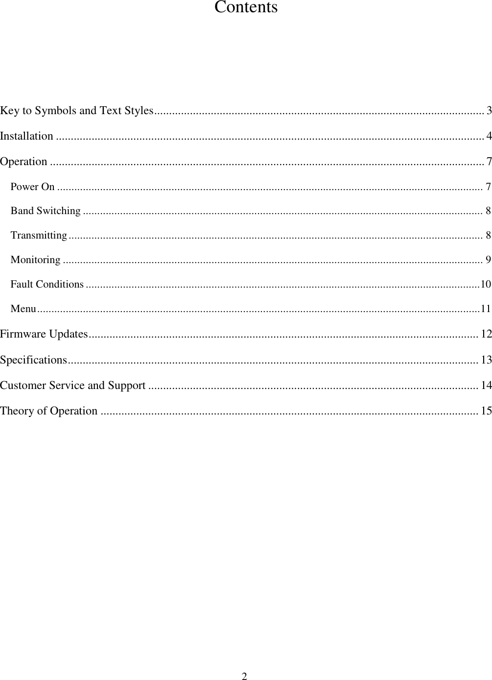                           2  Contents      Key to Symbols and Text Styles............................................................................................................... 3 Installation ................................................................................................................................................ 4 Operation .................................................................................................................................................. 7 Power On ..................................................................................................................................................... 7 Band Switching ............................................................................................................................................ 8 Transmitting................................................................................................................................................. 8 Monitoring ................................................................................................................................................... 9 Fault Conditions..........................................................................................................................................10 Menu...........................................................................................................................................................11 Firmware Updates................................................................................................................................... 12 Specifications.......................................................................................................................................... 13 Customer Service and Support ............................................................................................................... 14 Theory of Operation ............................................................................................................................... 15  