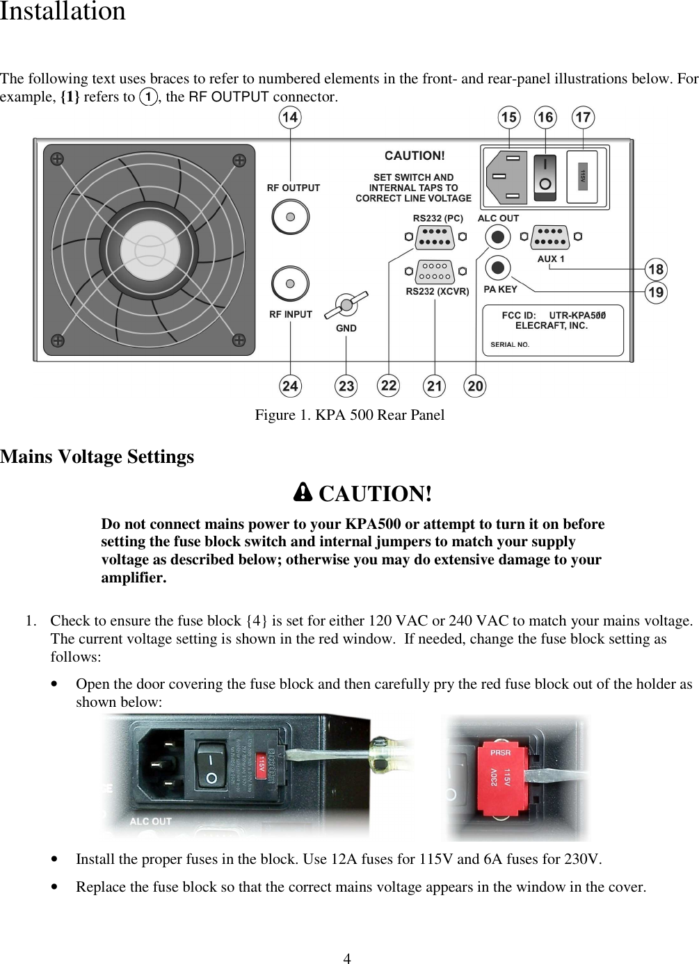                           4  Installation  The following text uses braces to refer to numbered elements in the front- and rear-panel illustrations below. For example, {1} refers to 1, the RF OUTPUT connector.   Figure 1. KPA 500 Rear Panel Mains Voltage Settings  CAUTION! Do not connect mains power to your KPA500 or attempt to turn it on before setting the fuse block switch and internal jumpers to match your supply voltage as described below; otherwise you may do extensive damage to your amplifier.   1. Check to ensure the fuse block {4} is set for either 120 VAC or 240 VAC to match your mains voltage. The current voltage setting is shown in the red window.  If needed, change the fuse block setting as follows:   • Open the door covering the fuse block and then carefully pry the red fuse block out of the holder as shown below:                   • Install the proper fuses in the block. Use 12A fuses for 115V and 6A fuses for 230V.  • Replace the fuse block so that the correct mains voltage appears in the window in the cover.  