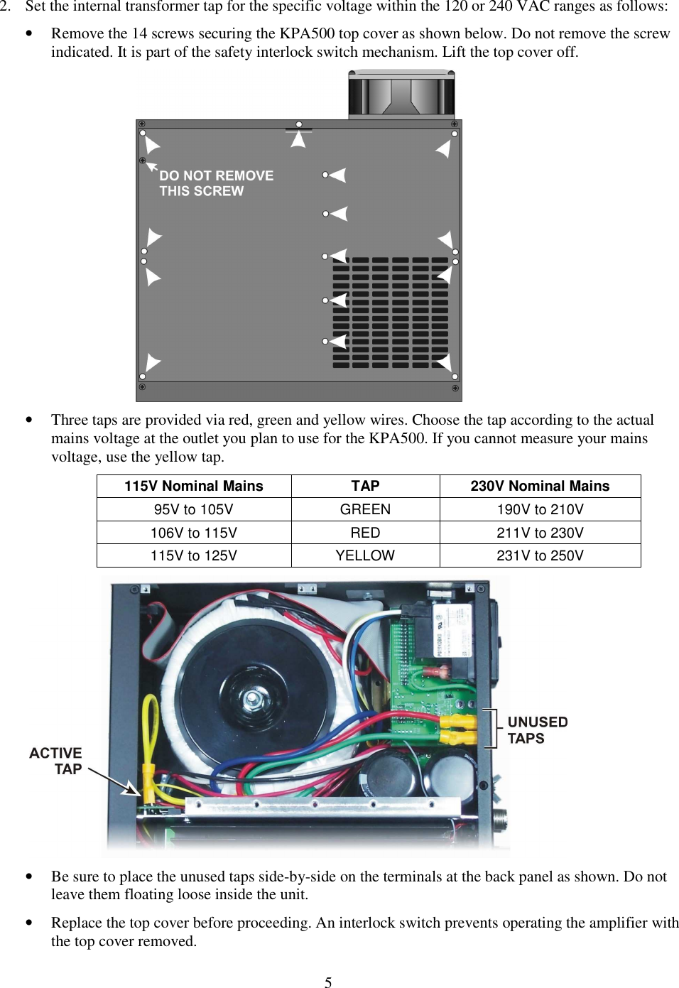                           5  2. Set the internal transformer tap for the specific voltage within the 120 or 240 VAC ranges as follows: • Remove the 14 screws securing the KPA500 top cover as shown below. Do not remove the screw indicated. It is part of the safety interlock switch mechanism. Lift the top cover off.   • Three taps are provided via red, green and yellow wires. Choose the tap according to the actual mains voltage at the outlet you plan to use for the KPA500. If you cannot measure your mains voltage, use the yellow tap. 115V Nominal Mains  TAP  230V Nominal Mains 95V to 105V  GREEN  190V to 210V 106V to 115V  RED  211V to 230V 115V to 125V   YELLOW  231V to 250V    • Be sure to place the unused taps side-by-side on the terminals at the back panel as shown. Do not leave them floating loose inside the unit.   • Replace the top cover before proceeding. An interlock switch prevents operating the amplifier with the top cover removed.  