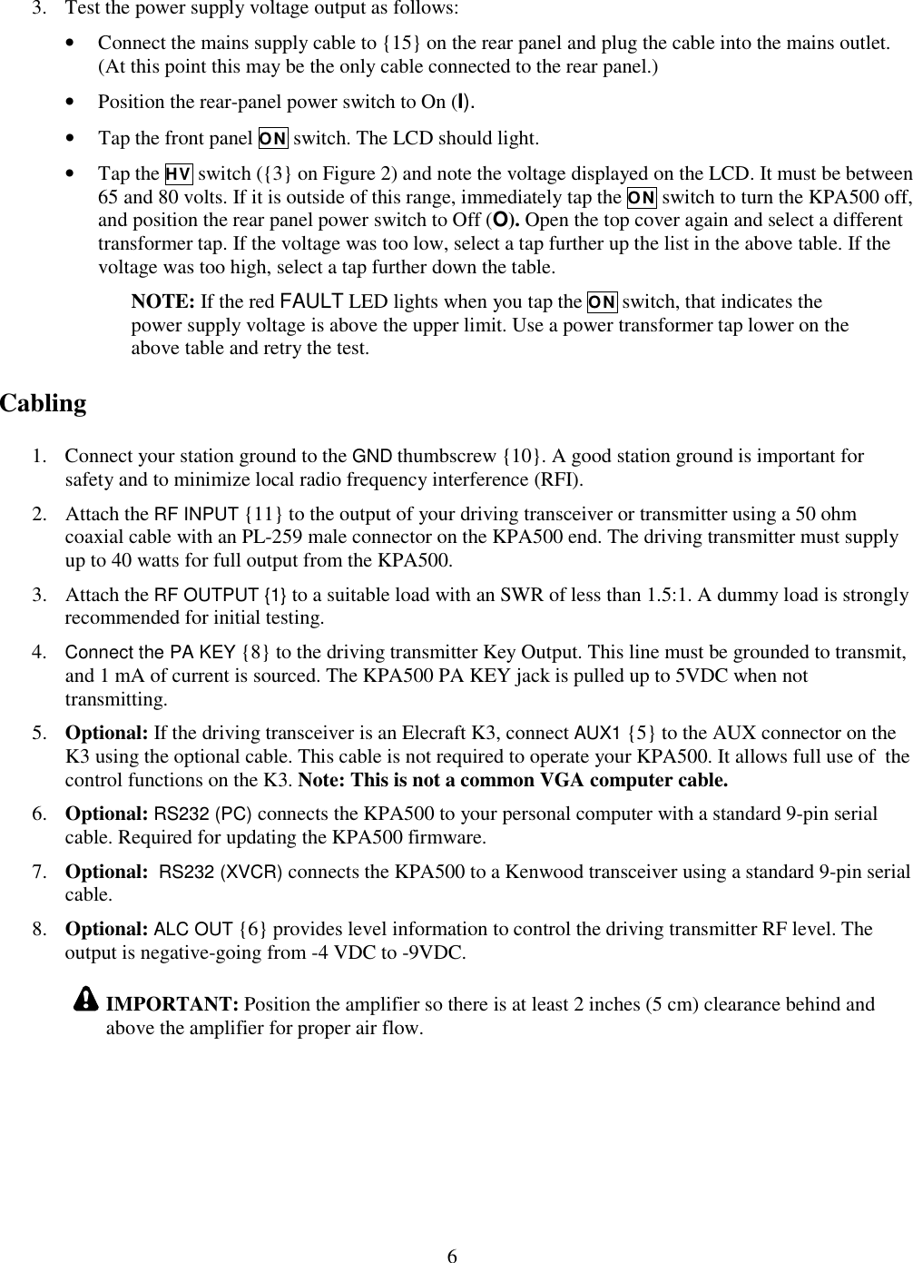                           6  3. Test the power supply voltage output as follows: • Connect the mains supply cable to {15} on the rear panel and plug the cable into the mains outlet. (At this point this may be the only cable connected to the rear panel.) • Position the rear-panel power switch to On (I).  • Tap the front panel ON switch. The LCD should light.  • Tap the HV switch ({3} on Figure 2) and note the voltage displayed on the LCD. It must be between 65 and 80 volts. If it is outside of this range, immediately tap the ON switch to turn the KPA500 off, and position the rear panel power switch to Off (O). Open the top cover again and select a different transformer tap. If the voltage was too low, select a tap further up the list in the above table. If the voltage was too high, select a tap further down the table.  NOTE: If the red FAULT LED lights when you tap the ON switch, that indicates the power supply voltage is above the upper limit. Use a power transformer tap lower on the above table and retry the test.  Cabling 1. Connect your station ground to the GND thumbscrew {10}. A good station ground is important for safety and to minimize local radio frequency interference (RFI).  2. Attach the RF INPUT {11} to the output of your driving transceiver or transmitter using a 50 ohm coaxial cable with an PL-259 male connector on the KPA500 end. The driving transmitter must supply up to 40 watts for full output from the KPA500.  3. Attach the RF OUTPUT {1} to a suitable load with an SWR of less than 1.5:1. A dummy load is strongly recommended for initial testing.  4. Connect the PA KEY {8} to the driving transmitter Key Output. This line must be grounded to transmit, and 1 mA of current is sourced. The KPA500 PA KEY jack is pulled up to 5VDC when not transmitting.  5. Optional: If the driving transceiver is an Elecraft K3, connect AUX1 {5} to the AUX connector on the K3 using the optional cable. This cable is not required to operate your KPA500. It allows full use of  the control functions on the K3. Note: This is not a common VGA computer cable. 6. Optional: RS232 (PC) connects the KPA500 to your personal computer with a standard 9-pin serial cable. Required for updating the KPA500 firmware. 7. Optional:  RS232 (XVCR) connects the KPA500 to a Kenwood transceiver using a standard 9-pin serial cable. 8. Optional: ALC OUT {6} provides level information to control the driving transmitter RF level. The output is negative-going from -4 VDC to -9VDC.  IMPORTANT: Position the amplifier so there is at least 2 inches (5 cm) clearance behind and above the amplifier for proper air flow.   