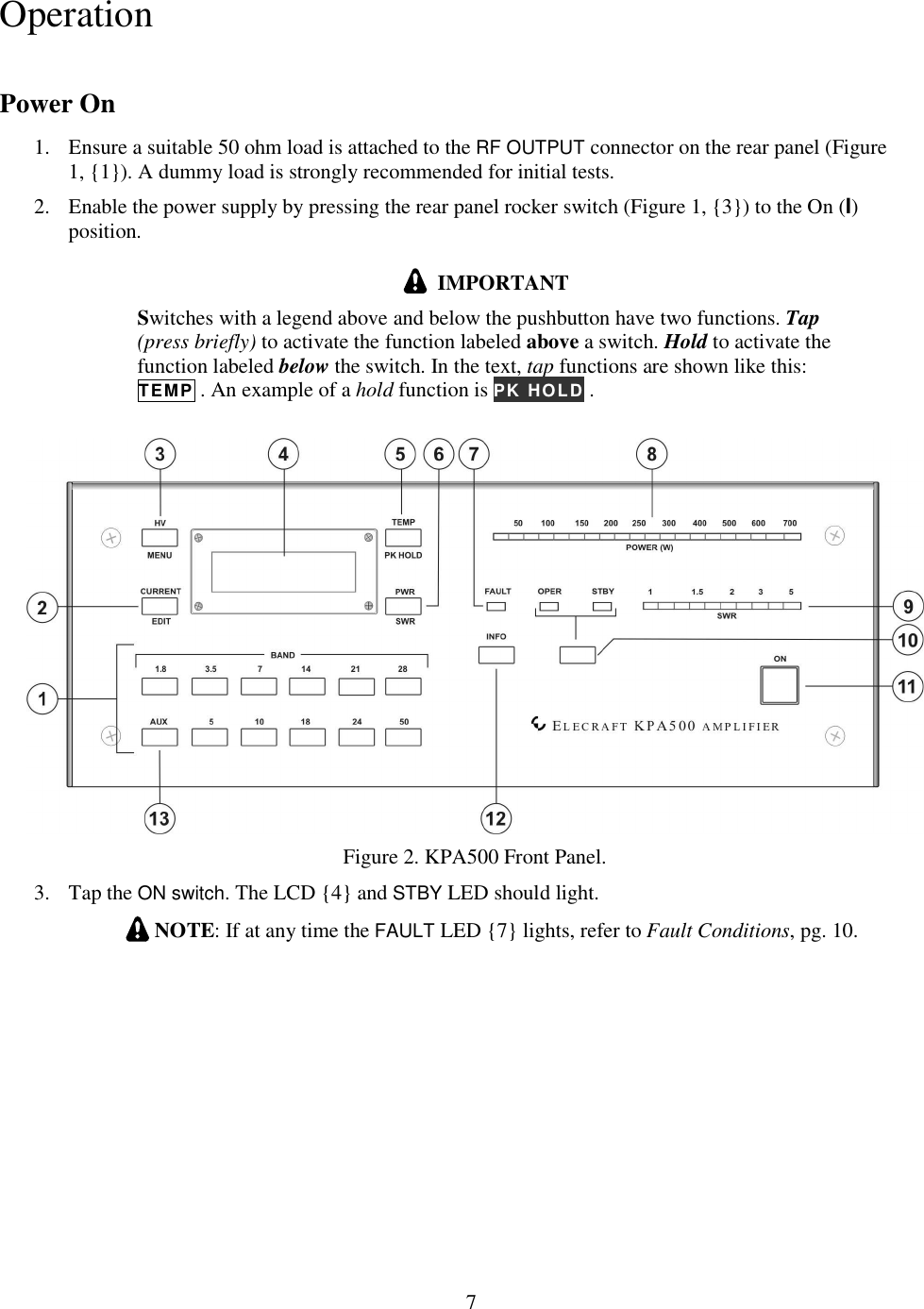                           7  Operation Power On 1. Ensure a suitable 50 ohm load is attached to the RF OUTPUT connector on the rear panel (Figure 1, {1}). A dummy load is strongly recommended for initial tests.  2. Enable the power supply by pressing the rear panel rocker switch (Figure 1, {3}) to the On (I) position.    IMPORTANT Switches with a legend above and below the pushbutton have two functions. Tap (press briefly) to activate the function labeled above a switch. Hold to activate the function labeled below the switch. In the text, tap functions are shown like this:  TEMP . An example of a hold function is PK HOLD .    Figure 2. KPA500 Front Panel. 3. Tap the ON switch. The LCD {4} and STBY LED should light.   NOTE: If at any time the FAULT LED {7} lights, refer to Fault Conditions, pg. 10. 