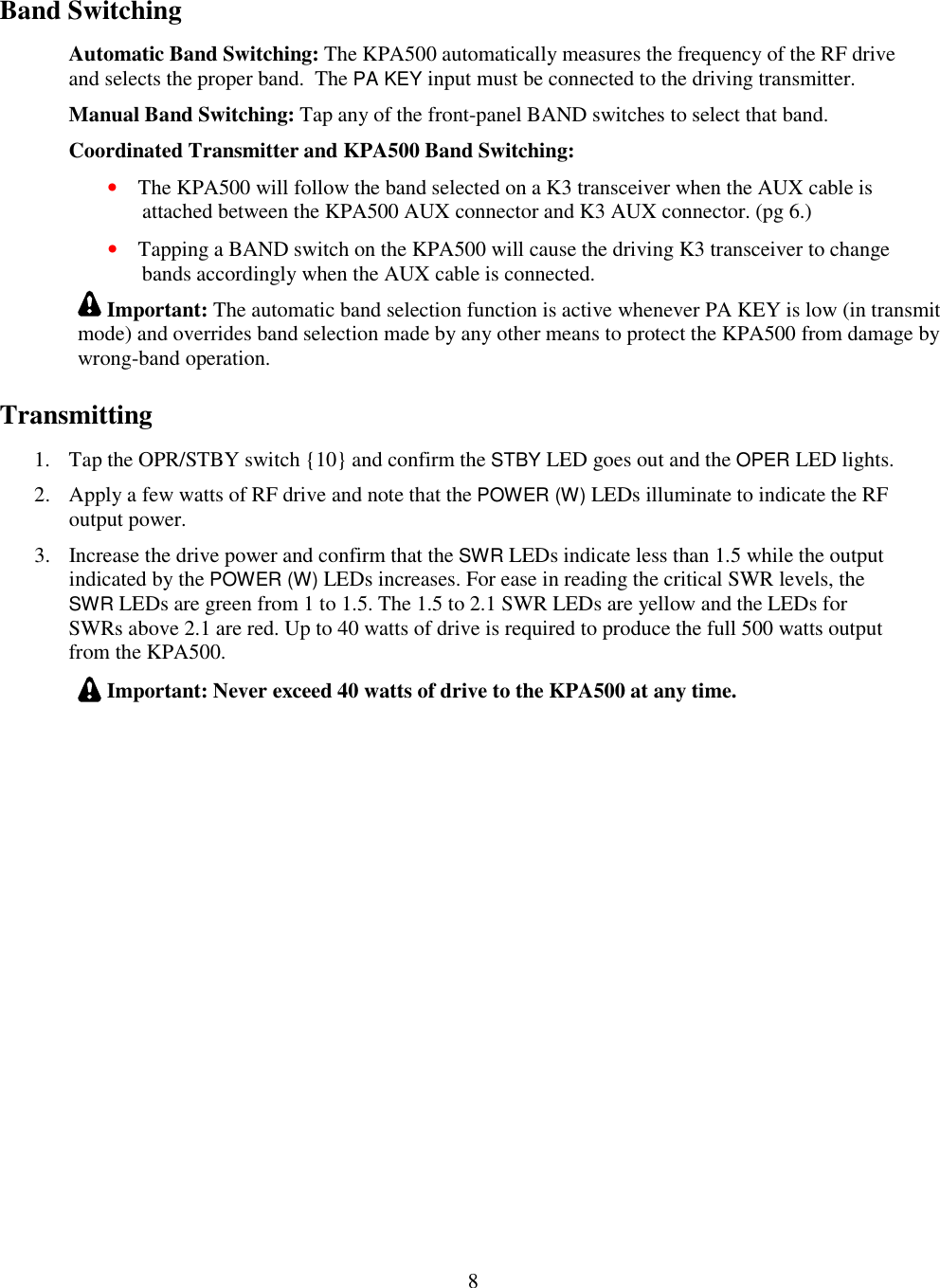                           8  Band Switching Automatic Band Switching: The KPA500 automatically measures the frequency of the RF drive and selects the proper band.  The PA KEY input must be connected to the driving transmitter.  Manual Band Switching: Tap any of the front-panel BAND switches to select that band. Coordinated Transmitter and KPA500 Band Switching:  • The KPA500 will follow the band selected on a K3 transceiver when the AUX cable is attached between the KPA500 AUX connector and K3 AUX connector. (pg 6.) • Tapping a BAND switch on the KPA500 will cause the driving K3 transceiver to change bands accordingly when the AUX cable is connected.  Important: The automatic band selection function is active whenever PA KEY is low (in transmit mode) and overrides band selection made by any other means to protect the KPA500 from damage by wrong-band operation. Transmitting 1. Tap the OPR/STBY switch {10} and confirm the STBY LED goes out and the OPER LED lights. 2. Apply a few watts of RF drive and note that the POWER (W) LEDs illuminate to indicate the RF output power.  3. Increase the drive power and confirm that the SWR LEDs indicate less than 1.5 while the output indicated by the POWER (W) LEDs increases. For ease in reading the critical SWR levels, the SWR LEDs are green from 1 to 1.5. The 1.5 to 2.1 SWR LEDs are yellow and the LEDs for SWRs above 2.1 are red. Up to 40 watts of drive is required to produce the full 500 watts output from the KPA500.   Important: Never exceed 40 watts of drive to the KPA500 at any time.  