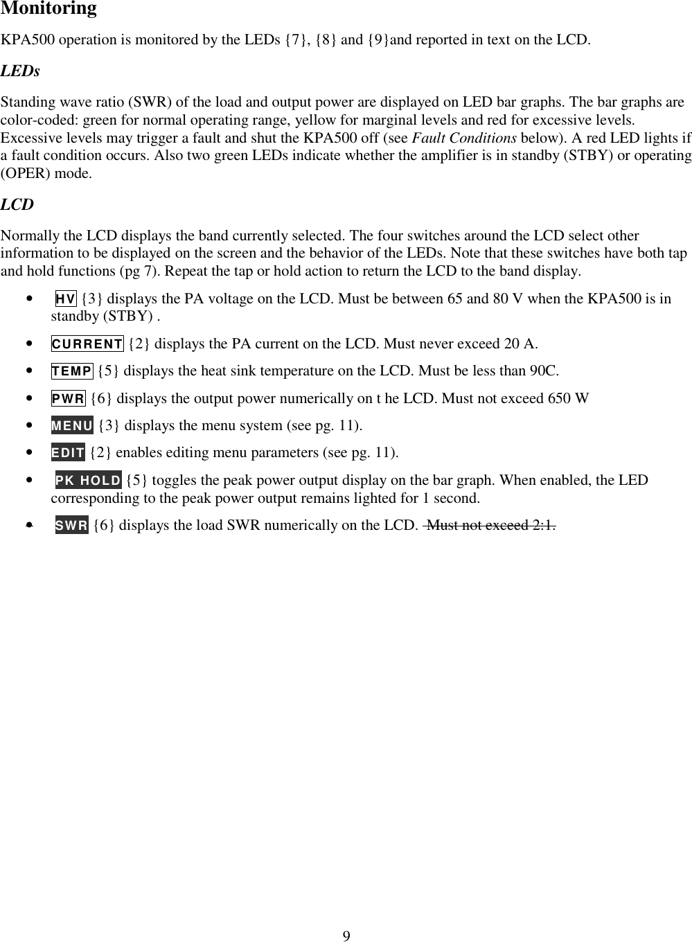                           9  Monitoring KPA500 operation is monitored by the LEDs {7}, {8} and {9}and reported in text on the LCD.  LEDs Standing wave ratio (SWR) of the load and output power are displayed on LED bar graphs. The bar graphs are color-coded: green for normal operating range, yellow for marginal levels and red for excessive levels. Excessive levels may trigger a fault and shut the KPA500 off (see Fault Conditions below). A red LED lights if a fault condition occurs. Also two green LEDs indicate whether the amplifier is in standby (STBY) or operating (OPER) mode.  LCD Normally the LCD displays the band currently selected. The four switches around the LCD select other information to be displayed on the screen and the behavior of the LEDs. Note that these switches have both tap and hold functions (pg 7). Repeat the tap or hold action to return the LCD to the band display. •  HV {3} displays the PA voltage on the LCD. Must be between 65 and 80 V when the KPA500 is in standby (STBY) . • CURRENT {2} displays the PA current on the LCD. Must never exceed 20 A.   • TEMP {5} displays the heat sink temperature on the LCD. Must be less than 90C.  • PWR {6} displays the output power numerically on t he LCD. Must not exceed 650 W • MENU {3} displays the menu system (see pg. 11). • EDIT {2} enables editing menu parameters (see pg. 11).  •  PK HOLD {5} toggles the peak power output display on the bar graph. When enabled, the LED corresponding to the peak power output remains lighted for 1 second.  •  SWR {6} displays the load SWR numerically on the LCD.  Must not exceed 2:1.  