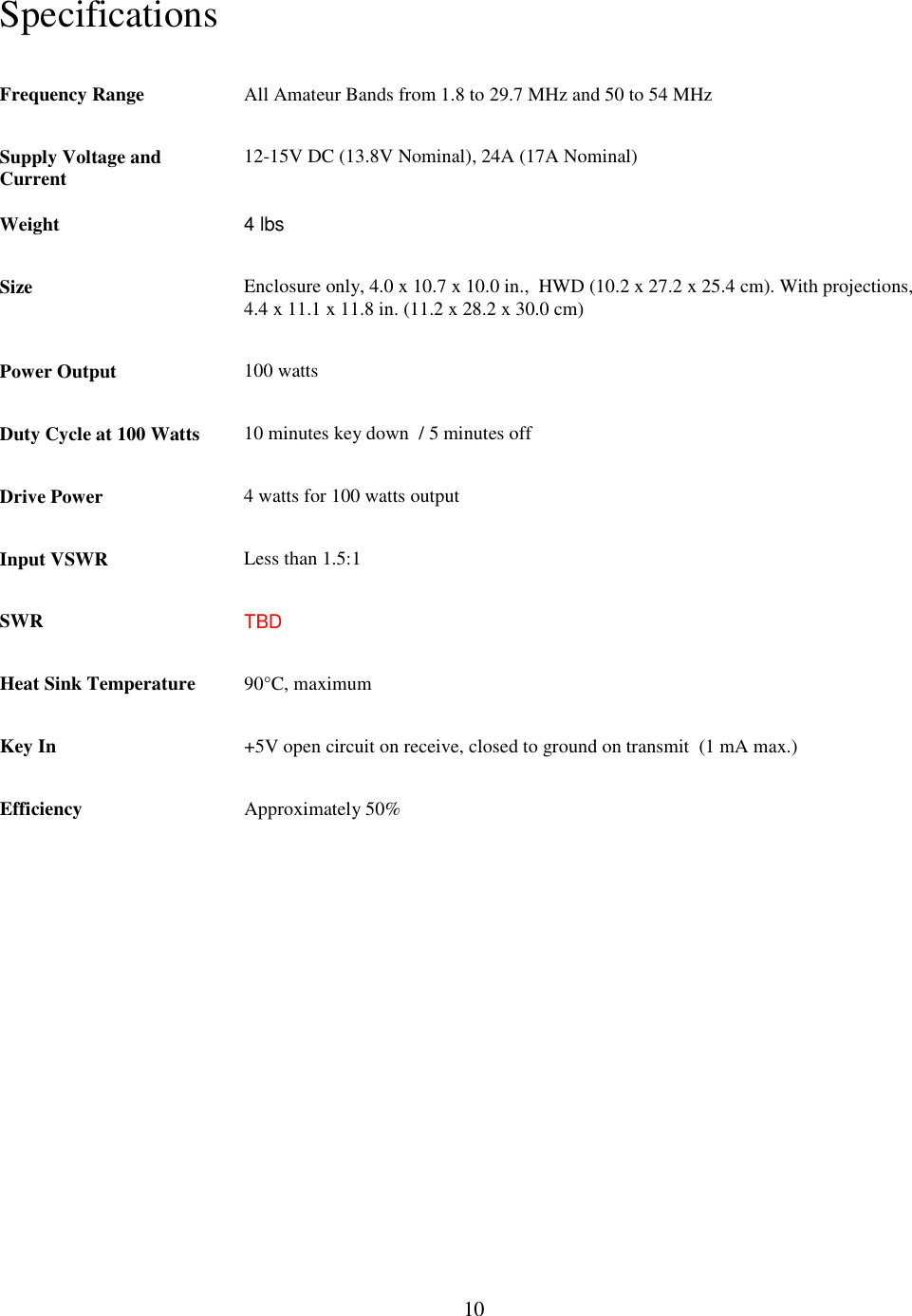                           10  Specifications  Frequency Range All Amateur Bands from 1.8 to 29.7 MHz and 50 to 54 MHz  Supply Voltage and Current  12-15V DC (13.8V Nominal), 24A (17A Nominal) Weight  4 lbs Size Enclosure only, 4.0 x 10.7 x 10.0 in.,  HWD (10.2 x 27.2 x 25.4 cm). With projections, 4.4 x 11.1 x 11.8 in. (11.2 x 28.2 x 30.0 cm) Power Output  100 watts Duty Cycle at 100 Watts  10 minutes key down  / 5 minutes off Drive Power  4 watts for 100 watts output Input VSWR  Less than 1.5:1 SWR  TBD Heat Sink Temperature  90°C, maximum Key In  +5V open circuit on receive, closed to ground on transmit  (1 mA max.) Efficiency  Approximately 50%  