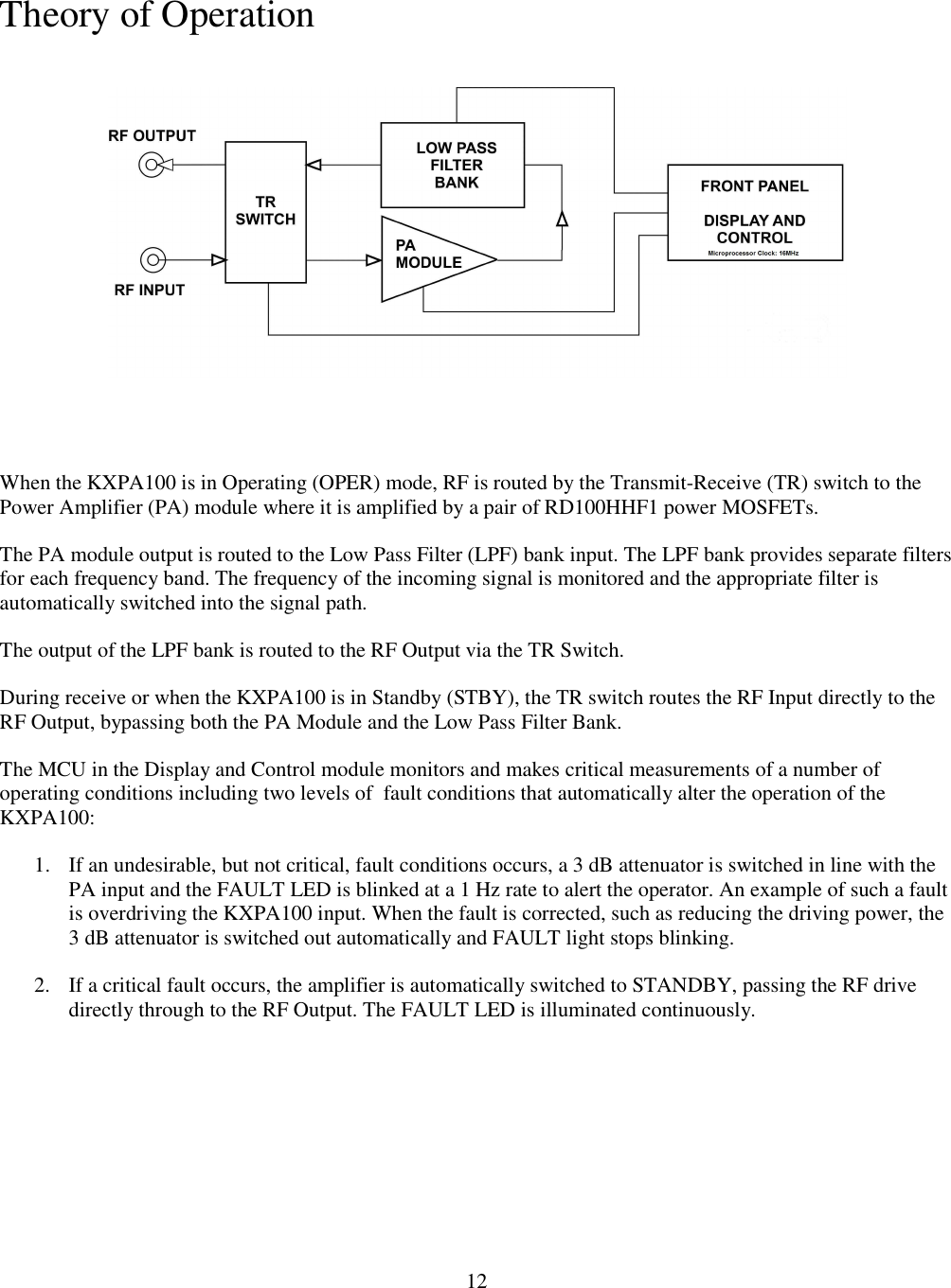     12Theory of Operation   When the KXPA100 is in Operating (OPER) mode, RF is routed by the Transmit-Receive (TR) switch to the Power Amplifier (PA) module where it is amplified by a pair of RD100HHF1 power MOSFETs.  The PA module output is routed to the Low Pass Filter (LPF) bank input. The LPF bank provides separate filters for each frequency band. The frequency of the incoming signal is monitored and the appropriate filter is automatically switched into the signal path.  The output of the LPF bank is routed to the RF Output via the TR Switch.  During receive or when the KXPA100 is in Standby (STBY), the TR switch routes the RF Input directly to the RF Output, bypassing both the PA Module and the Low Pass Filter Bank.  The MCU in the Display and Control module monitors and makes critical measurements of a number of operating conditions including two levels of  fault conditions that automatically alter the operation of the KXPA100: 1. If an undesirable, but not critical, fault conditions occurs, a 3 dB attenuator is switched in line with the PA input and the FAULT LED is blinked at a 1 Hz rate to alert the operator. An example of such a fault is overdriving the KXPA100 input. When the fault is corrected, such as reducing the driving power, the 3 dB attenuator is switched out automatically and FAULT light stops blinking.  2. If a critical fault occurs, the amplifier is automatically switched to STANDBY, passing the RF drive directly through to the RF Output. The FAULT LED is illuminated continuously.   