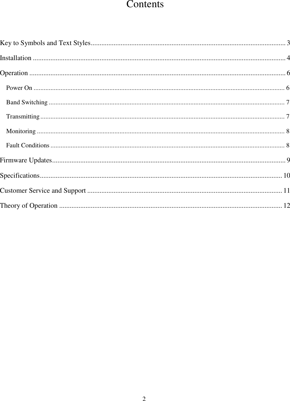                           2  Contents   Key to Symbols and Text Styles ............................................................................................................... 3 Installation ................................................................................................................................................ 4 Operation .................................................................................................................................................. 6 Power On ..................................................................................................................................................... 6 Band Switching ............................................................................................................................................ 7 Transmitting ................................................................................................................................................. 7 Monitoring ................................................................................................................................................... 8 Fault Conditions ........................................................................................................................................... 8 Firmware Updates ..................................................................................................................................... 9 Specifications .......................................................................................................................................... 10 Customer Service and Support ............................................................................................................... 11 Theory of Operation ............................................................................................................................... 12  