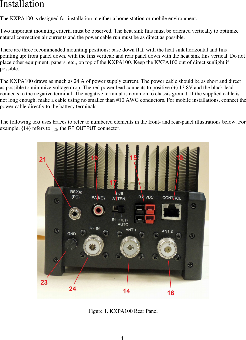                           4  Installation The KXPA100 is designed for installation in either a home station or mobile environment.  Two important mounting criteria must be observed. The heat sink fins must be oriented vertically to optimize natural convection air currents and the power cable run must be as direct as possible.   There are three recommended mounting positions: base down flat, with the heat sink horizontal and fins pointing up; front panel down, with the fins vertical; and rear panel down with the heat sink fins vertical. Do not place other equipment, papers, etc., on top of the KXPA100. Keep the KXPA100 out of direct sunlight if possible.   The KXPA100 draws as much as 24 A of power supply current. The power cable should be as short and direct as possible to minimize voltage drop. The red power lead connects to positive (+) 13.8V and the black lead connects to the negative terminal. The negative terminal is common to chassis ground. If the supplied cable is not long enough, make a cable using no smaller than #10 AWG conductors. For mobile installations, connect the power cable directly to the battery terminals.  The following text uses braces to refer to numbered elements in the front- and rear-panel illustrations below. For example, {14} refers to 14, the RF OUTPUT connector.     Figure 1. KXPA100 Rear Panel 