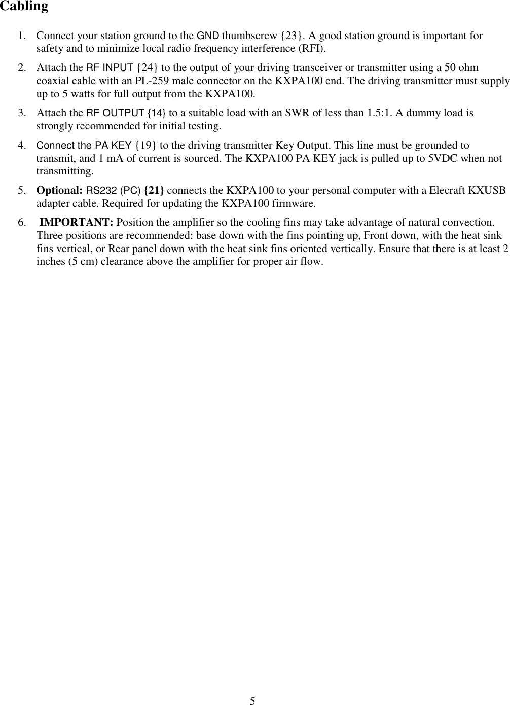                           5  Cabling 1. Connect your station ground to the GND thumbscrew {23}. A good station ground is important for safety and to minimize local radio frequency interference (RFI).  2. Attach the RF INPUT {24} to the output of your driving transceiver or transmitter using a 50 ohm coaxial cable with an PL-259 male connector on the KXPA100 end. The driving transmitter must supply up to 5 watts for full output from the KXPA100.  3. Attach the RF OUTPUT {14} to a suitable load with an SWR of less than 1.5:1. A dummy load is strongly recommended for initial testing.  4. Connect the PA KEY {19} to the driving transmitter Key Output. This line must be grounded to transmit, and 1 mA of current is sourced. The KXPA100 PA KEY jack is pulled up to 5VDC when not transmitting.  5. Optional: RS232 (PC) {21} connects the KXPA100 to your personal computer with a Elecraft KXUSB adapter cable. Required for updating the KXPA100 firmware. 6.  IMPORTANT: Position the amplifier so the cooling fins may take advantage of natural convection. Three positions are recommended: base down with the fins pointing up, Front down, with the heat sink fins vertical, or Rear panel down with the heat sink fins oriented vertically. Ensure that there is at least 2 inches (5 cm) clearance above the amplifier for proper air flow.   