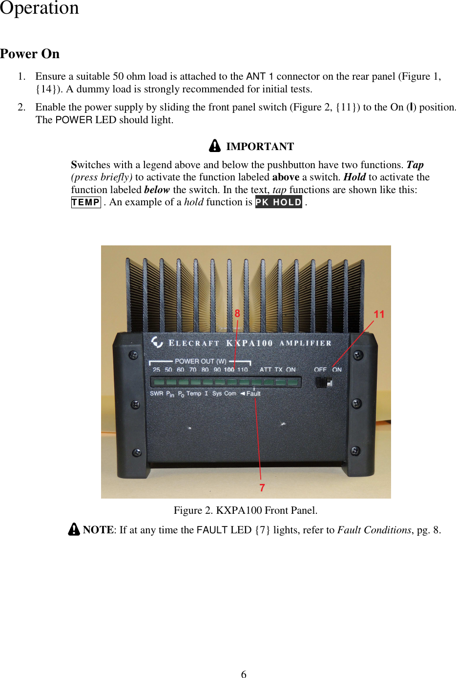                           6  Operation Power On 1. Ensure a suitable 50 ohm load is attached to the ANT 1 connector on the rear panel (Figure 1, {14}). A dummy load is strongly recommended for initial tests.  2. Enable the power supply by sliding the front panel switch (Figure 2, {11}) to the On (I) position. The POWER LED should light.    IMPORTANT Switches with a legend above and below the pushbutton have two functions. Tap (press briefly) to activate the function labeled above a switch. Hold to activate the function labeled below the switch. In the text, tap functions are shown like this:  TEMP . An example of a hold function is PK HOLD .     Figure 2. KXPA100 Front Panel.   NOTE: If at any time the FAULT LED {7} lights, refer to Fault Conditions, pg. 8. 