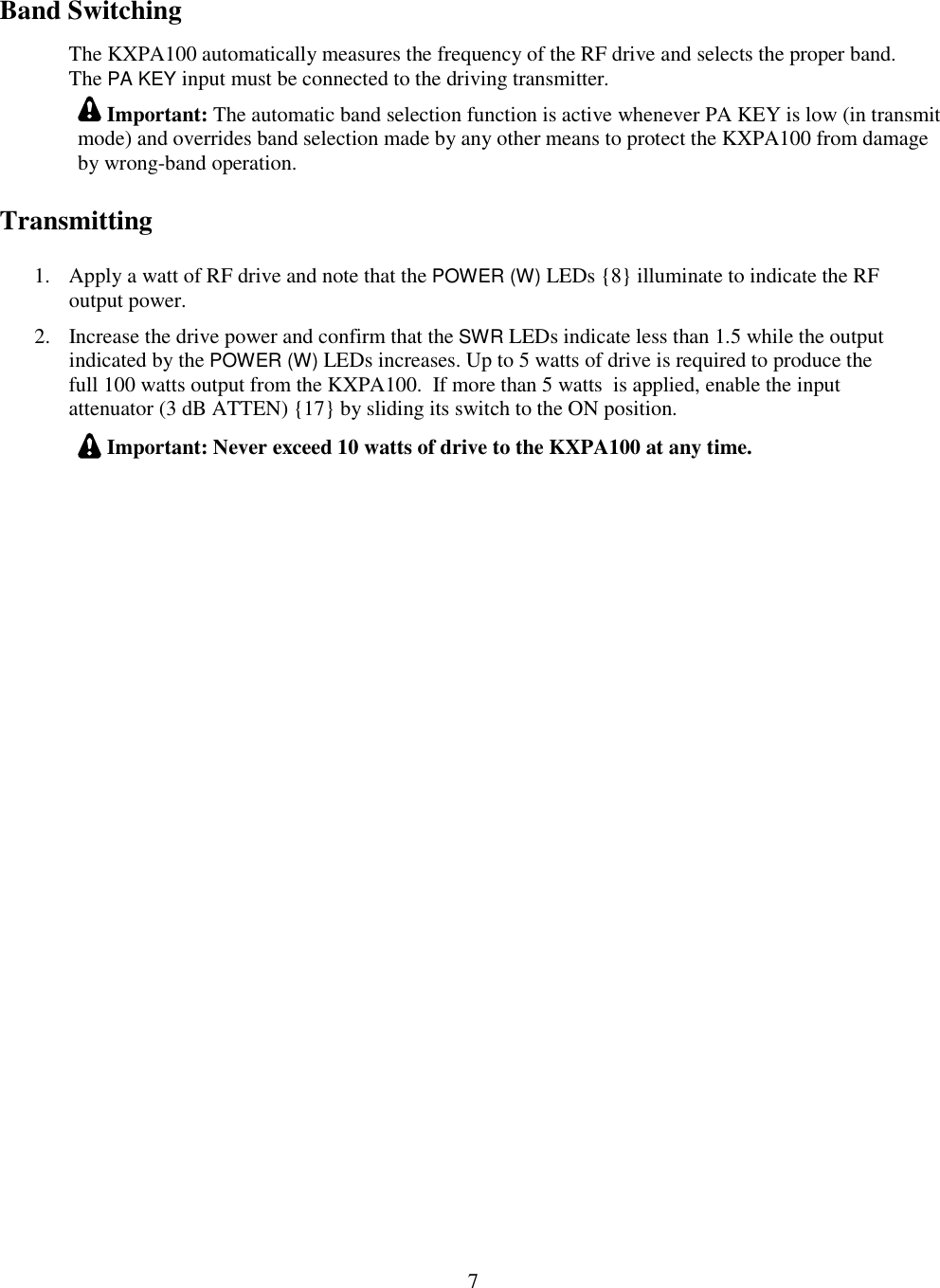                           7  Band Switching The KXPA100 automatically measures the frequency of the RF drive and selects the proper band.  The PA KEY input must be connected to the driving transmitter.   Important: The automatic band selection function is active whenever PA KEY is low (in transmit mode) and overrides band selection made by any other means to protect the KXPA100 from damage by wrong-band operation. Transmitting 1. Apply a watt of RF drive and note that the POWER (W) LEDs {8} illuminate to indicate the RF output power.  2. Increase the drive power and confirm that the SWR LEDs indicate less than 1.5 while the output indicated by the POWER (W) LEDs increases. Up to 5 watts of drive is required to produce the full 100 watts output from the KXPA100.  If more than 5 watts  is applied, enable the input attenuator (3 dB ATTEN) {17} by sliding its switch to the ON position.  Important: Never exceed 10 watts of drive to the KXPA100 at any time.  