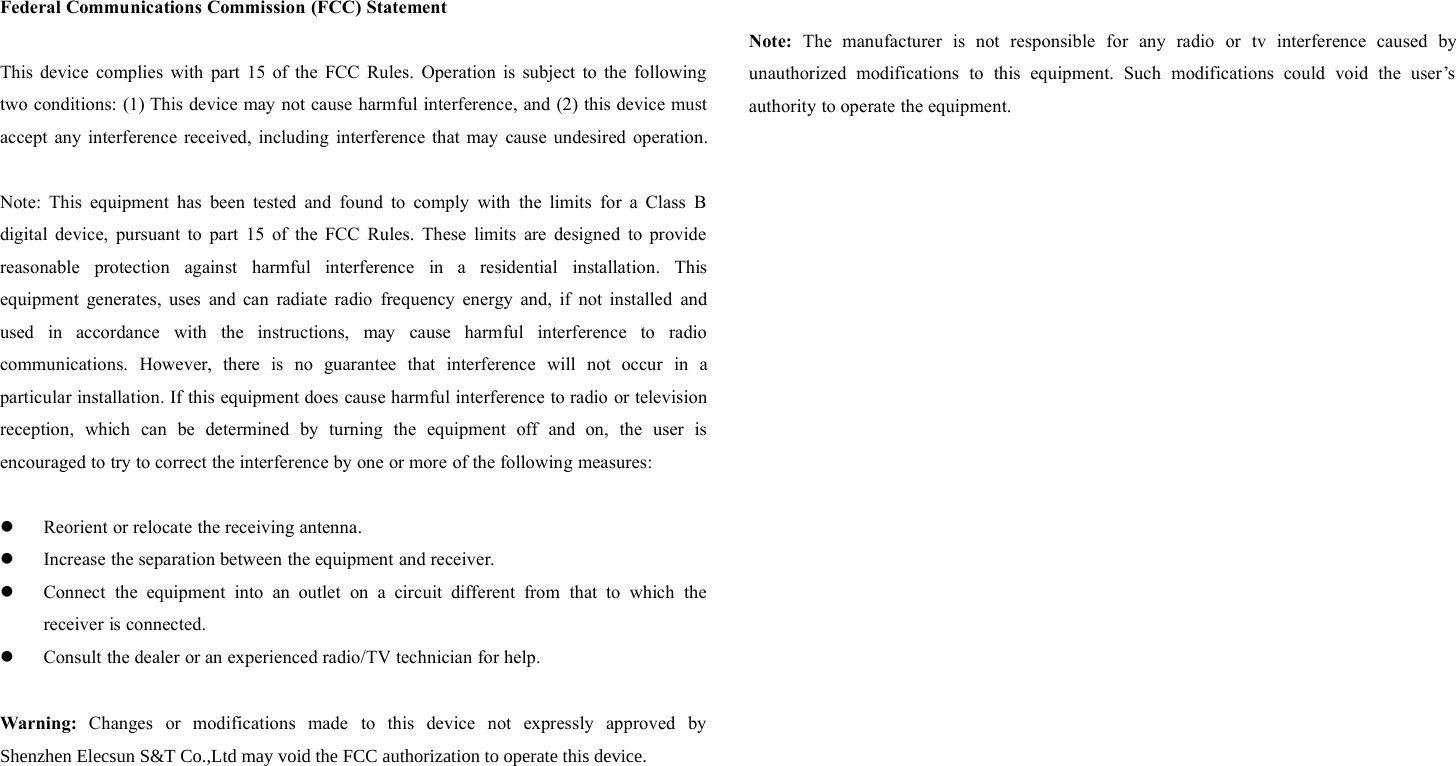 Federal Communications Commission (FCC) StatementThis device complies with part 15 of the FCC Rules. Operation is subject to the followingtwo conditions: (1) This device may not cause harmful interference, and (2) this device mustaccept any interference received, including interference that may cause undesired operation.Note: This equipment has been tested and found to comply with the limits for a Class Bdigital device, pursuant to part 15 of the FCC Rules. These limits are designed to providereasonable protection against harmful interference in a residential installation. Thisequipment generates, uses and can radiate radio frequency energy and, if not installed andused in accordance with the instructions, may cause harmful interference to radiocommunications. However, there is no guarantee that interference will not occur in aparticular installation. If this equipment does cause harmful interference to radio or televisionreception, which can be determined by turning the equipment off and on, the user isencouraged to try to correct the interference by one or more of the following measures:Reorient or relocate the receiving antenna.Increase the separation between the equipment and receiver.Connect the equipment into an outlet on a circuit different from that to which thereceiver is connected.Consult the dealer or an experienced radio/TV technician for help. Warning: Changes or modifications made to this device not expressly approved byShenzhen Elecsun S&amp;T Co.,Ltd may void the FCC authorization to operate this device.  Note: The manufacturer is not responsible for any radio or tv interference caused byunauthorized modifications to this equipment. Such modifications could void the user’sauthority to operate the equipment.
